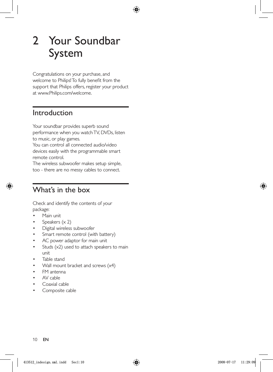 102 Your Soundbar SystemCongratulations on your purchase, and welcome to Philips! To fully beneﬁ t from the support that Philips offers, register your product at www.Philips.com/welcome.IntroductionYour soundbar provides superb sound performance when you watch TV, DVDs, listen to music, or play games.You can control all connected audio/video devices easily with the programmable smart remote control.The wireless subwoofer makes setup simple, too - there are no messy cables to connect.What’s in the boxCheck and identify the contents of your package:Main unitSpeakers (x 2)Digital wireless subwooferSmart remote control (with battery)AC power adaptor for main unitStuds (x2) used to attach speakers to main unitTable standWall mount bracket and screws (x4)FM antennaAV cable Coaxial cableComposite cable••••••••••••ENBLQGHVLJQ[POLQGG6HFBLQGHVLJQ[POLQGG6HF