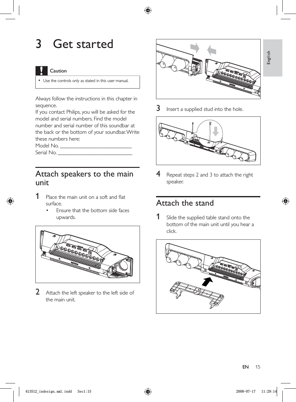 153  Insert a supplied stud into the hole.4  Repeat steps 2 and 3 to attach the right speaker.Attach the stand1  Slide the supplied table stand onto the bottom of the main unit until you hear a click.3 Get startedCautionUse the controls only as stated in this user manual.•Always follow the instructions in this chapter in sequence.If you contact Philips, you will be asked for the model and serial numbers. Find the model number and serial number of this soundbar at the back or the bottom of your soundbar. Write these numbers here: Model No. __________________________Serial No. ___________________________Attach speakers to the main unit1  Place the main unit on a soft and ﬂ at surface.Ensure that the bottom side faces upwards.2  Attach the left speaker to the left side of the main unit.•EnglishENBLQGHVLJQ[POLQGG6HFBLQGHVLJQ[POLQGG6HF