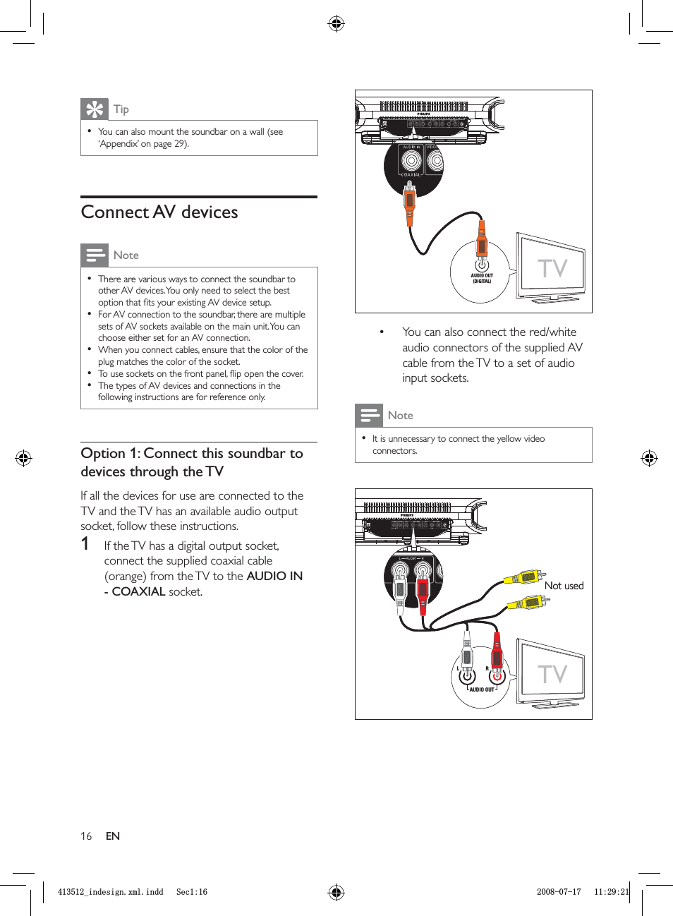 16You can also connect the red/white audio connectors of the supplied AV cable from the TV to a set of audio input sockets.NoteIt is unnecessary to connect the yellow video connectors.••TVAUDIO OUT(DIGITAL)TVAUDIO OUT(DIGITAL)TVLRAUDIO OUTNot usedTVLRAUDIO OUTNot usedTipYou can also mount the soundbar on a wall  (see ‘Appendix’ on page  29).•Connect AV devicesNoteThere are various ways to connect the soundbar to other AV devices. You only need to select the best option that ﬁ ts your existing AV device setup.For AV connection to the soundbar, there are multiple sets of AV sockets available on the main unit. You can choose either set for an AV connection. When you connect cables, ensure that the color of the plug matches the color of the socket. To use sockets on the front panel, ﬂ ip open the cover.The types of AV devices and connections in the following instructions are for reference only.•••••Option 1: Connect this soundbar to devices through the TVIf all the devices for use are connected to the TV and the TV has an available audio output socket, follow these instructions.1  If the TV has a digital output socket, connect the supplied coaxial cable (orange) from the TV to the  AUDIO IN - COAXIAL socket.ENBLQGHVLJQ[POLQGG6HFBLQGHVLJQ[POLQGG6HF