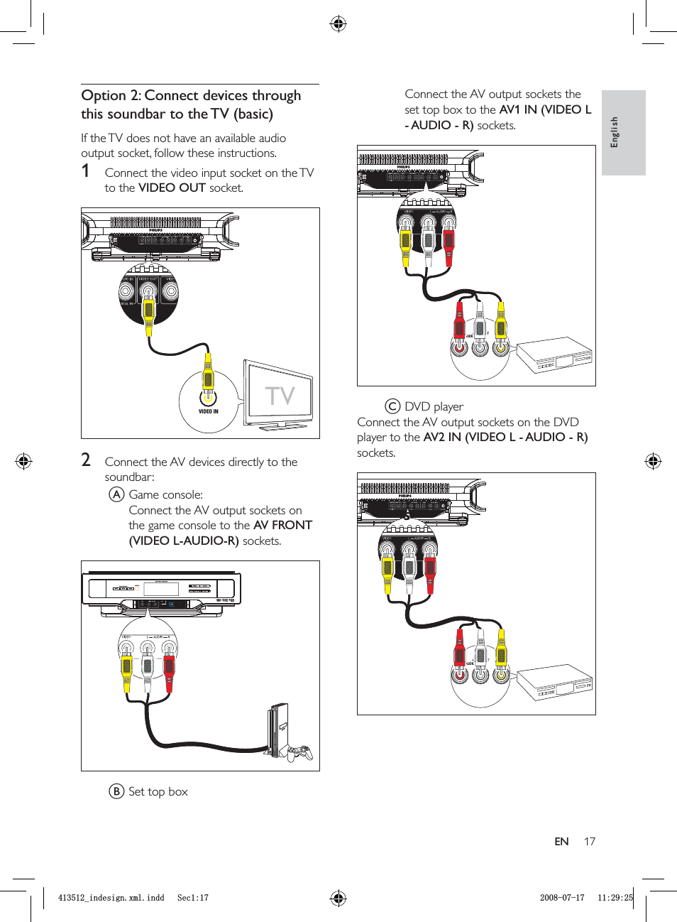 17Connect the AV output sockets the set top box to the  AV1 IN (VIDEO L - AUDIO - R) sockets.C DVD playerConnect the AV output sockets on the DVD player to the  AV2 IN (VIDEO L - AUDIO - R)sockets.AUDIO VIDEOAUDIO OUTLRAUDIO VIDEOAUDIO OUTLRAUDIO VIDEOAUDIO OUTLRAUDIO VIDEOAUDIO OUTLROption 2: Connect devices through this soundbar to the TV  (basic)If the TV does not have an available audio output socket, follow these instructions.1  Connect the video input socket on the TV to the VIDEO OUT socket.2  Connect the AV devices directly to the soundbar:A Game console:Connect the AV output sockets on the game console to the AV FRONT (VIDEO L-AUDIO-R) sockets. B Set top boxTVVIDEO INTVVIDEO INEnglishENBLQGHVLJQ[POLQGG6HFBLQGHVLJQ[POLQGG6HF