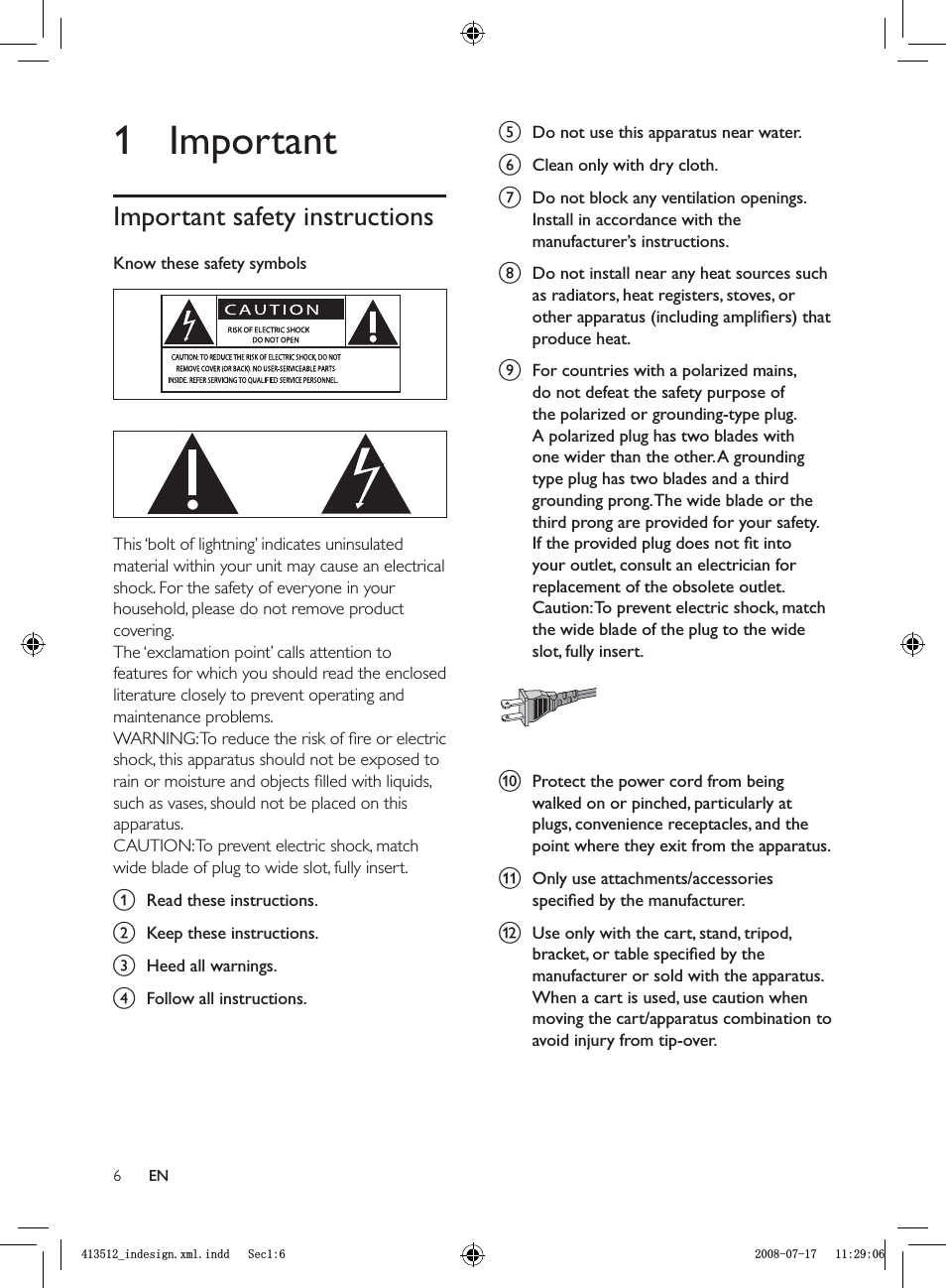 6e  Do not use this apparatus near water.f  Clean only with dry cloth.g  Do not block any ventilation openings. Install in accordance with the manufacturer’s instructions.h  Do not install near any heat sources such as radiators, heat registers, stoves, or other apparatus (including ampliﬁ ers) that produce heat. i  For countries with a polarized mains, do not defeat the safety purpose of the polarized or grounding-type plug. A polarized plug has two blades with one wider than the other. A grounding type plug has two blades and a third grounding prong. The wide blade or the third prong are provided for your safety. If the provided plug does not ﬁ t into your outlet, consult an electrician for replacement of the obsolete outlet.Caution: To prevent electric shock, match the wide blade of the plug to the wide slot, fully insert.j Protect the power cord from being walked on or pinched, particularly at plugs, convenience receptacles, and the point where they exit from the apparatus.k  Only use attachments/accessories speciﬁ ed by the manufacturer.l  Use only with the cart, stand, tripod, bracket, or table speciﬁ ed by the manufacturer or sold with the apparatus. When a cart is used, use caution when moving the cart/apparatus combination to avoid injury from tip-over. 1 ImportantImportant safety instructionsKnow these safety symbols  This ‘bolt of lightning’ indicates uninsulated material within your unit may cause an electrical shock. For the safety of everyone in your household, please do not remove product covering. The ‘exclamation point’ calls attention to features for which you should read the enclosed literature closely to prevent operating and maintenance problems. WARNING: To reduce the risk of ﬁ re or electric shock, this apparatus should not be exposed to rain or moisture and objects ﬁ lled with liquids, such as vases, should not be placed on this apparatus. CAUTION: To prevent electric shock, match wide blade of plug to wide slot, fully insert. a Read these instructions.b Keep these instructions.c  Heed all warnings.d  Follow all instructions.ENBLQGHVLJQ[POLQGG6HFBLQGHVLJQ[POLQGG6HF
