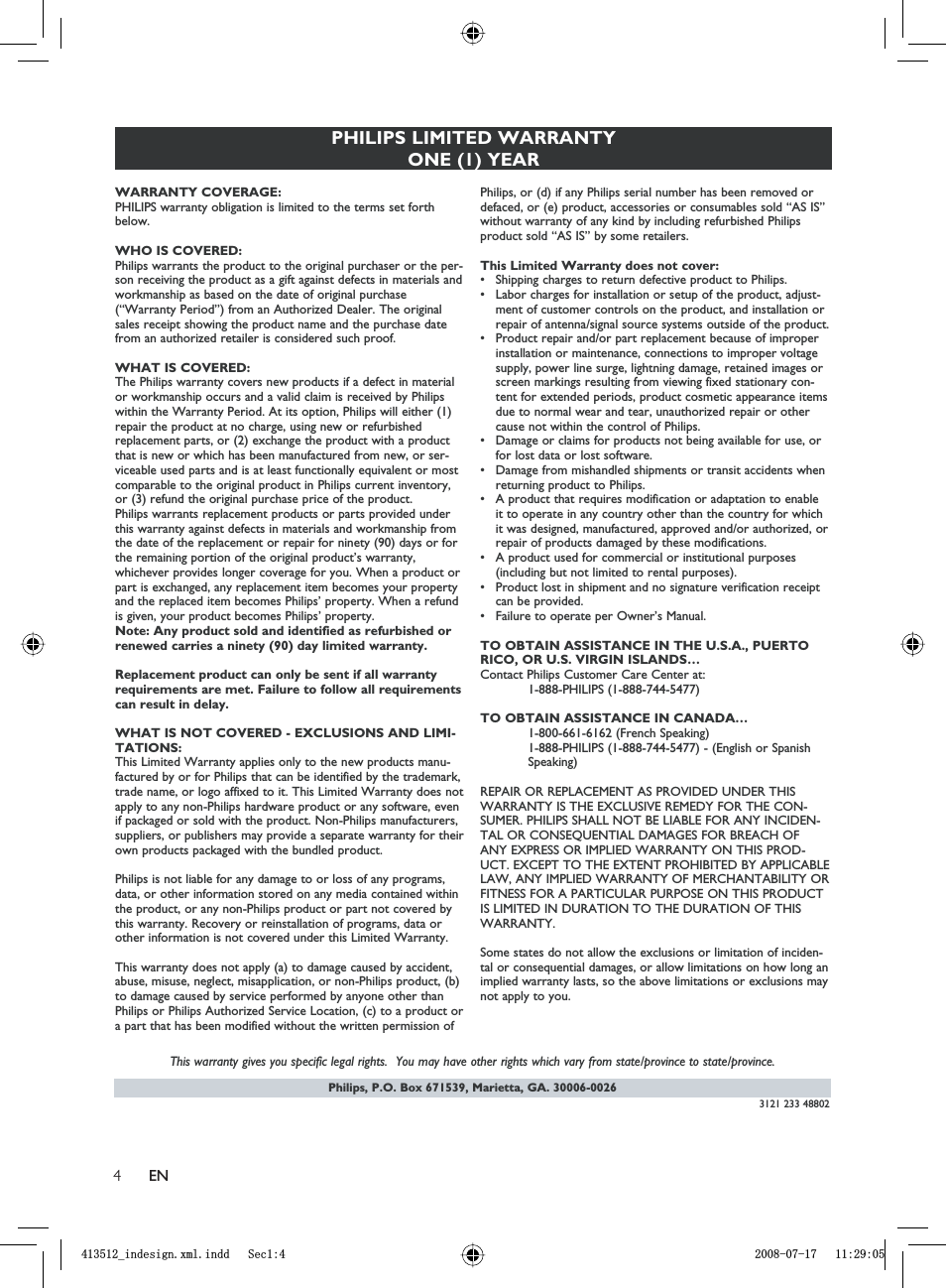 4ENPhilips, P.O. Box 671539, Marietta, GA. 30006-0026PHILIPS LIMITED WARRANTYONE (1) YEARWARRANTY COVERAGE:PHILIPS warranty obligation is limited to the terms set forthbelow.WHO IS COVERED: Philips warrants the product to the original purchaser or the per-son receiving the product as a gift against defects in materials andworkmanship as based on the date of original purchase(“Warranty Period”) from an Authorized Dealer. The originalsales receipt showing the product name and the purchase datefrom an authorized retailer is considered such proof. WHAT IS COVERED:The Philips warranty covers new products if a defect in materialor workmanship occurs and a valid claim is received by Philipswithin the Warranty Period. At its option, Philips will either (1)repair the product at no charge, using new or refurbishedreplacement parts, or (2) exchange the product with a productthat is new or which has been manufactured from new, or ser-viceable used parts and is at least functionally equivalent or mostcomparable to the original product in Philips current inventory,or (3) refund the original purchase price of the product.Philips warrants replacement products or parts provided underthis warranty against defects in materials and workmanship fromthe date of the replacement or repair for ninety (90) days or forthe remaining portion of the original product’s warranty,whichever provides longer coverage for you. When a product orpart is exchanged, any replacement item becomes your propertyand the replaced item becomes Philips’ property. When a refundis given, your product becomes Philips’ property. Note: Any product sold and identified as refurbished orrenewed carries a ninety (90) day limited warranty.Replacement product can only be sent if all warrantyrequirements are met. Failure to follow all requirementscan result in delay. WHAT IS NOT COVERED - EXCLUSIONS AND LIMI-TATIONS:This Limited Warranty applies only to the new products manu-factured by or for Philips that can be identified by the trademark,trade name, or logo affixed to it. This Limited Warranty does notapply to any non-Philips hardware product or any software, evenif packaged or sold with the product. Non-Philips manufacturers,suppliers, or publishers may provide a separate warranty for theirown products packaged with the bundled product. Philips is not liable for any damage to or loss of any programs,data, or other information stored on any media contained withinthe product, or any non-Philips product or part not covered bythis warranty. Recovery or reinstallation of programs, data orother information is not covered under this Limited Warranty.This warranty does not apply (a) to damage caused by accident,abuse, misuse, neglect, misapplication, or non-Philips product, (b)to damage caused by service performed by anyone other thanPhilips or Philips Authorized Service Location, (c) to a product ora part that has been modified without the written permission ofPhilips, or (d) if any Philips serial number has been removed ordefaced, or (e) product, accessories or consumables sold “AS IS”without warranty of any kind by including refurbished Philipsproduct sold “AS IS” by some retailers.This Limited Warranty does not cover:• Shipping charges to return defective product to Philips. • Labor charges for installation or setup of the product, adjust-ment of customer controls on the product, and installation orrepair of antenna/signal source systems outside of the product.• Product repair and/or part replacement because of improperinstallation or maintenance, connections to improper voltagesupply, power line surge, lightning damage, retained images orscreen markings resulting from viewing fixed stationary con-tent for extended periods, product cosmetic appearance itemsdue to normal wear and tear, unauthorized repair or othercause not within the control of Philips.• Damage or claims for products not being available for use, orfor lost data or lost software.• Damage from mishandled shipments or transit accidents whenreturning product to Philips.• A product that requires modification or adaptation to enableit to operate in any country other than the country for whichit was designed, manufactured, approved and/or authorized, orrepair of products damaged by these modifications. • A product used for commercial or institutional purposes(including but not limited to rental purposes).• Product lost in shipment and no signature verification receiptcan be provided.• Failure to operate per Owner’s Manual.TO OBTAIN ASSISTANCE IN THE U.S.A., PUERTORICO, OR U.S. VIRGIN ISLANDS…Contact Philips Customer Care Center at:1-888-PHILIPS (1-888-744-5477)TO OBTAIN ASSISTANCE IN CANADA…1-800-661-6162 (French Speaking)1-888-PHILIPS (1-888-744-5477) - (English or Spanish Speaking)REPAIR OR REPLACEMENT AS PROVIDED UNDER THISWARRANTY IS THE EXCLUSIVE REMEDY FOR THE CON-SUMER. PHILIPS SHALL NOT BE LIABLE FOR ANY INCIDEN-TAL OR CONSEQUENTIAL DAMAGES FOR BREACH OFANY EXPRESS OR IMPLIED WARRANTY ON THIS PROD-UCT. EXCEPT TO THE EXTENT PROHIBITED BY APPLICABLELAW, ANY IMPLIED WARRANTY OF MERCHANTABILITY ORFITNESS FOR A PARTICULAR PURPOSE ON THIS PRODUCTIS LIMITED IN DURATION TO THE DURATION OF THISWARRANTY.Some states do not allow the exclusions or limitation of inciden-tal or consequential damages, or allow limitations on how long animplied warranty lasts, so the above limitations or exclusions maynot apply to you.This warranty gives you specific legal rights.  You may have other rights which vary from state/province to state/province.3121 233 48802BLQGHVLJQ[POLQGG6HFBLQGHVLJQ[POLQGG6HF