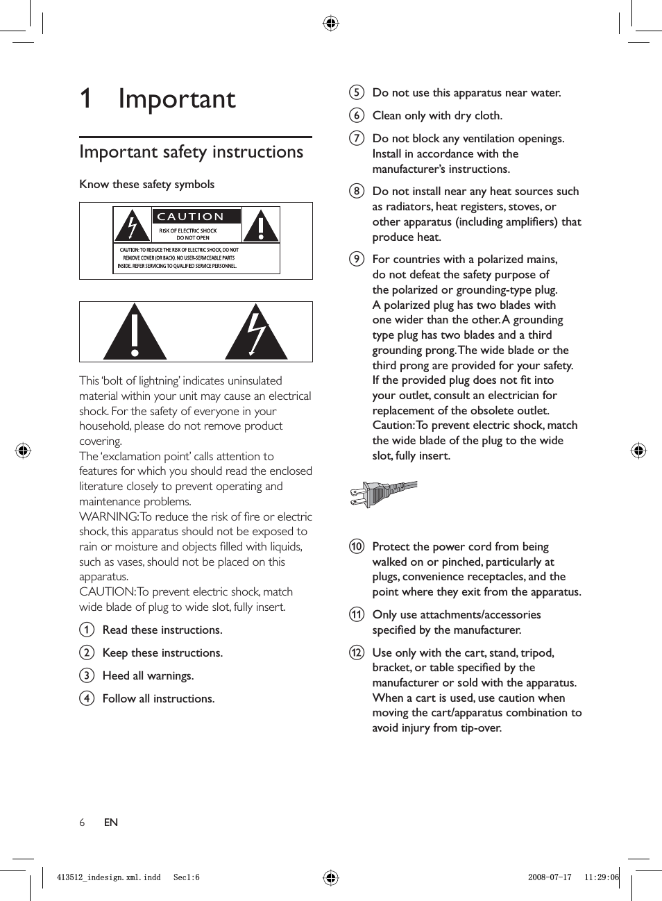 6e  Do not use this apparatus near water.f  Clean only with dry cloth.g  Do not block any ventilation openings. Install in accordance with the manufacturer’s instructions.h  Do not install near any heat sources such as radiators, heat registers, stoves, or other apparatus (including ampliﬁ ers) that produce heat. i  For countries with a polarized mains, do not defeat the safety purpose of the polarized or grounding-type plug. A polarized plug has two blades with one wider than the other. A grounding type plug has two blades and a third grounding prong. The wide blade or the third prong are provided for your safety. If the provided plug does not ﬁ t into your outlet, consult an electrician for replacement of the obsolete outlet.Caution: To prevent electric shock, match the wide blade of the plug to the wide slot, fully insert.j Protect the power cord from being walked on or pinched, particularly at plugs, convenience receptacles, and the point where they exit from the apparatus.k  Only use attachments/accessories speciﬁ ed by the manufacturer.l  Use only with the cart, stand, tripod, bracket, or table speciﬁ ed by the manufacturer or sold with the apparatus. When a cart is used, use caution when moving the cart/apparatus combination to avoid injury from tip-over. 1 ImportantImportant safety instructionsKnow these safety symbols  This ‘bolt of lightning’ indicates uninsulated material within your unit may cause an electrical shock. For the safety of everyone in your household, please do not remove product covering. The ‘exclamation point’ calls attention to features for which you should read the enclosed literature closely to prevent operating and maintenance problems. WARNING: To reduce the risk of ﬁ re or electric shock, this apparatus should not be exposed to rain or moisture and objects ﬁ lled with liquids, such as vases, should not be placed on this apparatus. CAUTION: To prevent electric shock, match wide blade of plug to wide slot, fully insert. a Read these instructions.b Keep these instructions.c  Heed all warnings.d  Follow all instructions.ENBLQGHVLJQ[POLQGG6HFBLQGHVLJQ[POLQGG6HF