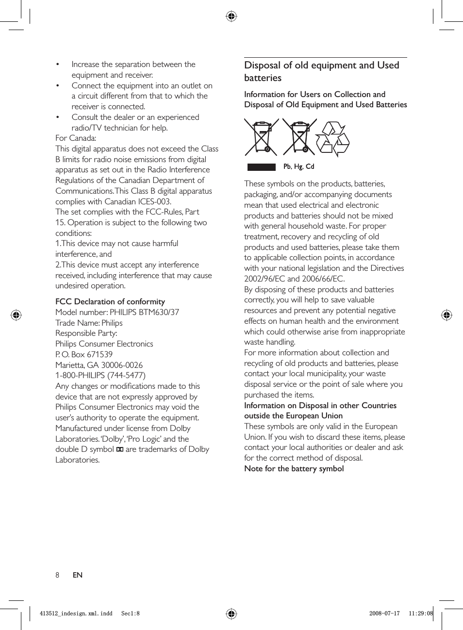 8Disposal of old equipment and Used batteriesInformation for Users on Collection and Disposal of Old Equipment and Used BatteriesThese symbols on the products, batteries, packaging, and/or accompanying documents mean that used electrical and electronic products and batteries should not be mixed with general household waste. For proper treatment, recovery and recycling of old products and used batteries, please take them to applicable collection points, in accordance with your national legislation and the Directives 2002/96/EC and 2006/66/EC.By disposing of these products and batteries correctly, you will help to save valuable resources and prevent any potential negative effects on human health and the environment which could otherwise arise from inappropriate waste handling.For more information about collection and recycling of old products and batteries, please contact your local municipality, your waste disposal service or the point of sale where you purchased the items.Information on Disposal in other Countries outside the European UnionThese symbols are only valid in the European Union. If you wish to discard these items, please contact your local authorities or dealer and ask for the correct method of disposal.Note for the battery symbolIncrease the separation between the equipment and receiver.Connect the equipment into an outlet on a circuit different from that to which the receiver is connected. Consult the dealer or an experienced radio/TV technician for help.For Canada: This digital apparatus does not exceed the Class B limits for radio noise emissions from digital apparatus as set out in the Radio Interference Regulations of the Canadian Department of Communications. This Class B digital apparatus complies with Canadian ICES-003.The set complies with the FCC-Rules, Part 15. Operation is subject to the following two conditions:1.This device may not cause harmful interference, and2.This device must accept any interference received, including interference that may cause undesired operation.FCC Declaration of conformityModel number: PHILIPS BTM630/37Trade Name: PhilipsResponsible Party: Philips Consumer ElectronicsP. O. Box 671539Marietta, GA 30006-00261-800-PHILIPS (744-5477)Any changes or modiﬁ cations made to this device that are not expressly approved by Philips Consumer Electronics may void the user’s authority to operate the equipment.Manufactured under license from Dolby Laboratories. ‘Dolby’, ‘Pro Logic’ and the double D symbol    are trademarks of Dolby Laboratories.•••ENBLQGHVLJQ[POLQGG6HFBLQGHVLJQ[POLQGG6HF
