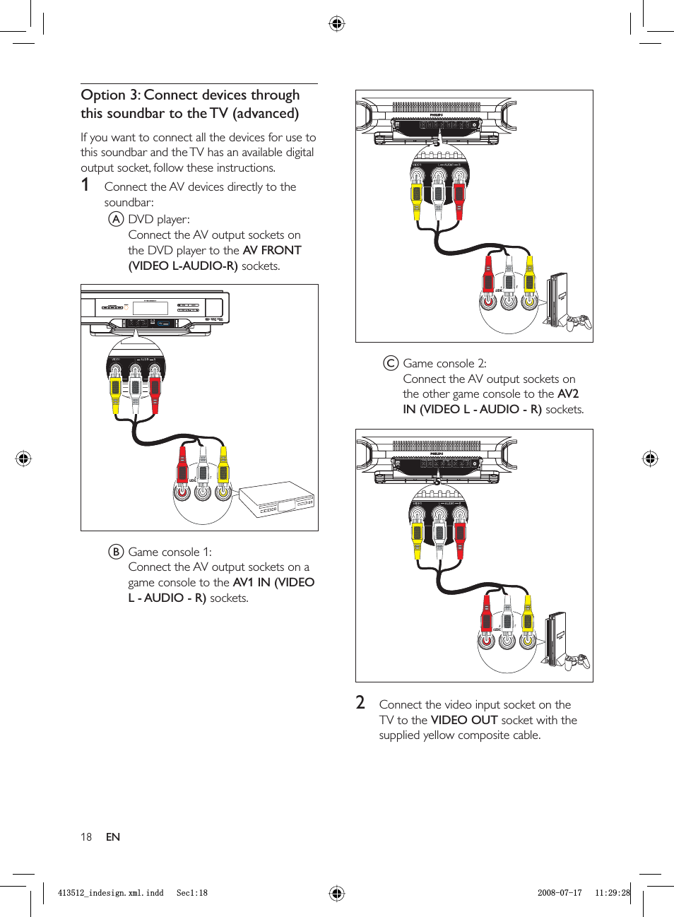 18C Game console 2:Connect the AV output sockets on the other game console to the AV2 IN (VIDEO L - AUDIO - R) sockets.2  Connect the video input socket on the TV to the VIDEO OUT socket with the supplied yellow composite cable.AUDIO VIDEOAUDIO OUTLRAUDIO VIDEOAUDIO OUTLRAUDIO VIDEOAUDIO OUTLRAUDIO VIDEOAUDIO OUTLROption 3: Connect devices through this soundbar to the TV (advanced)If you want to connect all the devices for use to this soundbar and the TV has an available digital output socket, follow these instructions.1  Connect the AV devices directly to the soundbar:A DVD player:Connect the AV output sockets on the DVD player to the  AV FRONT (VIDEO L-AUDIO-R) sockets.B Game console 1:Connect the AV output sockets on a game console to the AV1 IN (VIDEO L - AUDIO - R) sockets.AUDIO VIDEOAUDIO OUTLRAUDIO VIDEOAUDIO OUTLRENBLQGHVLJQ[POLQGG6HFBLQGHVLJQ[POLQGG6HF