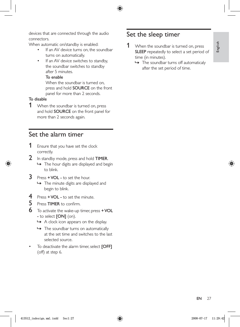 27Set the sleep timer1  When the soundbar is turned on, press SLEEP repeatedly to select a set period of time (in minutes).The soundbar turns off automaticaly after the set period of time.»devices that are connected through the audio connectors.When automatic on/standby is enabled:If an AV device turns on, the soundbar turns on automatically.If an AV device switches to standby, the soundbar switches to standby after 5 minutes.To enableWhen the soundbar is turned on, press and hold SOURCE on the front panel for more than 2 seconds.To disable1  When the soundbar is turned on, press and hold SOURCE on the front panel for more than 2 seconds again.Set the alarm timer1  Ensure that you have set the clock correctly.2  In standby mode, press and hold  TIMER.The hour digits are displayed and begin to blink.3 Press  + VOL  - to set the hour.The minute digits are displayed and begin to blink.4 Press  + VOL  - to set the minute.5 Press  TIMER to conﬁ rm.6  To activate the wake-up timer, press  + VOL - to select [ON] (on).A clock icon appears on the display.The soundbar turns on automatically at the set time and switches to the last selected source.To deactivate the alarm timer, select  [OFF](off) at step 6.••»»»»•EnglishENBLQGHVLJQ[POLQGG6HFBLQGHVLJQ[POLQGG6HF