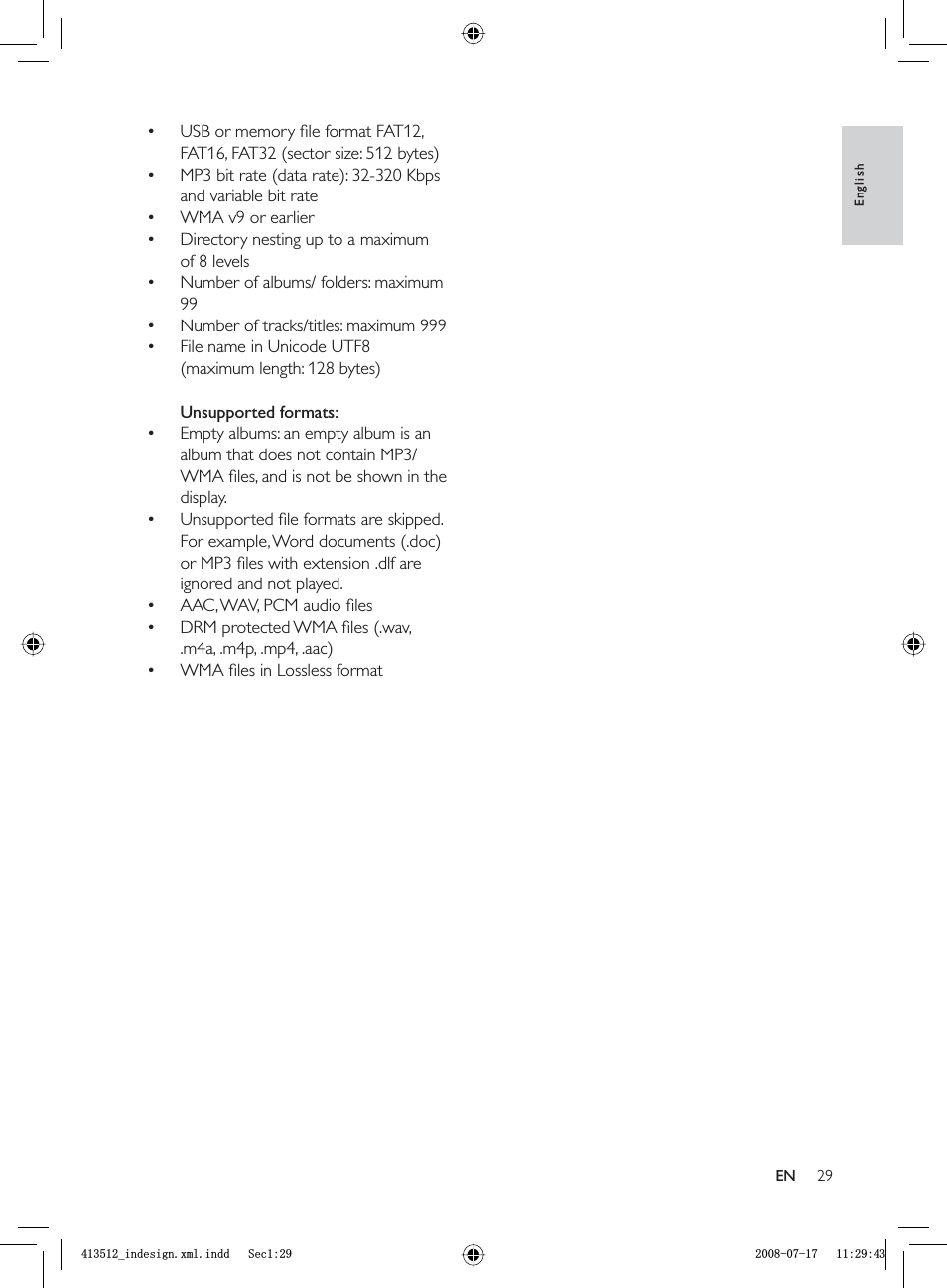 29USB or memory ﬁ le format FAT12, FAT16, FAT32 (sector size: 512 bytes)MP3 bit rate (data rate): 32-320 Kbps and variable bit rateWMA v9 or earlierDirectory nesting up to a maximum of 8 levelsNumber of albums/ folders: maximum 99Number of tracks/titles: maximum 999File name in Unicode UTF8 (maximum length: 128 bytes)Unsupported formats:Empty albums: an empty album is an album that does not contain MP3/WMA ﬁ les, and is not be shown in the display.Unsupported ﬁ le formats are skipped. For example, Word documents (.doc) or MP3 ﬁ les with extension .dlf are ignored and not played.AAC, WAV, PCM audio ﬁ lesDRM protected WMA ﬁ les (.wav, .m4a, .m4p, .mp4, .aac)WMA ﬁ les in Lossless format••••••••••••EnglishENBLQGHVLJQ[POLQGG6HFBLQGHVLJQ[POLQGG6HF