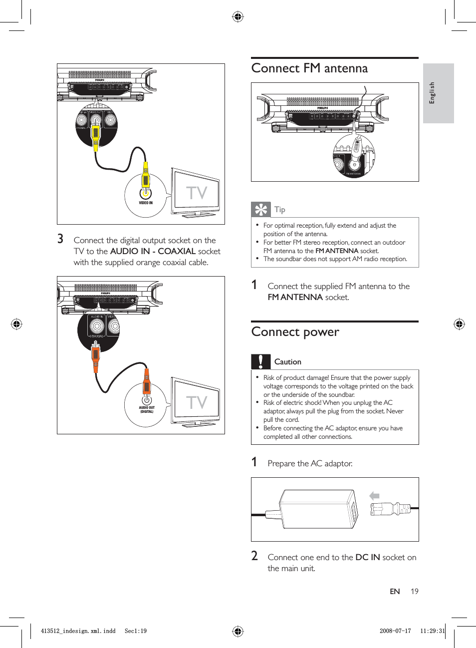 19Connect FM antennaTipFor optimal reception, fully extend and adjust the position of the antenna.For better FM stereo reception, connect an outdoor FM antenna to the FM ANTENNA socket.The soundbar does not support AM radio reception.•••1  Connect the supplied FM antenna to the FM ANTENNA socket.Connect powerCautionRisk of product damage! Ensure that the power supply voltage corresponds to the voltage printed on the back or the underside of the soundbar.Risk of electric shock! When you unplug the AC adaptor, always pull the plug from the socket. Never pull the cord.Before connecting the AC adaptor, ensure you have completed all other connections.•••1  Prepare the AC adaptor.2  Connect one end to the  DC IN socket on the main unit.3  Connect the digital output socket on the TV to the AUDIO IN - COAXIAL socket with the supplied orange coaxial cable.TVVIDEO INTVVIDEO INTVAUDIO OUT(DIGITAL)TVAUDIO OUT(DIGITAL)EnglishENBLQGHVLJQ[POLQGG6HFBLQGHVLJQ[POLQGG6HF