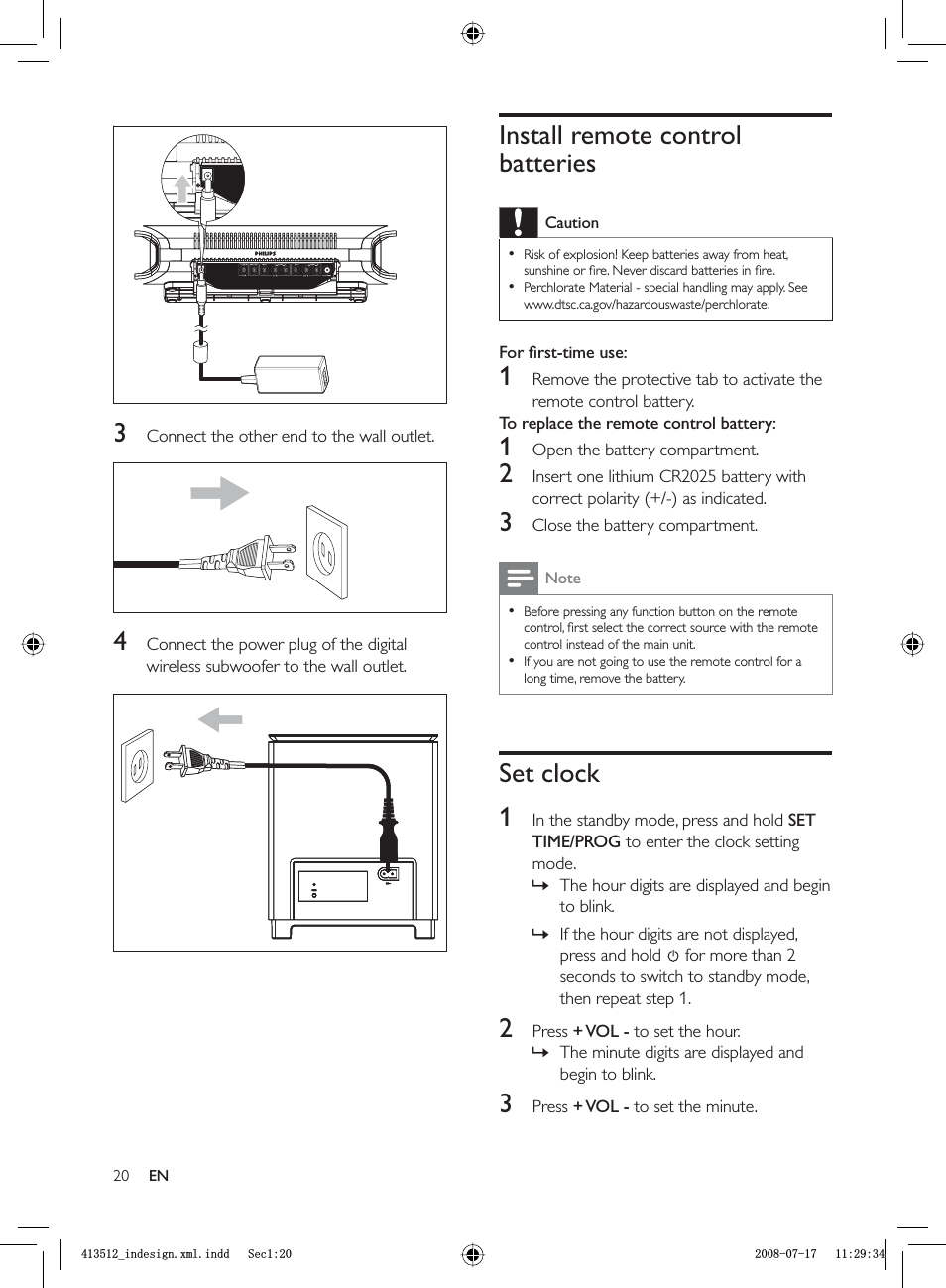 20Install remote control batteriesCautionRisk of explosion! Keep batteries away from heat, sunshine or ﬁ re. Never discard batteries in ﬁ re.Perchlorate Material - special handling may apply. See www.dtsc.ca.gov/hazardouswaste/perchlorate.••For ﬁ rst-time use: 1  Remove the protective tab to activate the remote control battery.To replace the remote control battery: 1  Open the battery compartment.2  Insert one lithium CR2025 battery with correct polarity (+/-) as indicated.3  Close the battery compartment.NoteBefore pressing any function button on the remote control, ﬁ rst select the correct source with the remote control instead of the main unit.If you are not going to use the remote control for a long time, remove the battery.••Set clock1  In the standby mode, press and hold  SETTIME/PROG to enter the clock setting mode.The hour digits are displayed and begin to blink.If the hour digits are not displayed, press and hold  for more than 2 seconds to switch to standby mode, then repeat step 1.2 Press  + VOL  - to set the hour.The minute digits are displayed and begin to blink.3 Press  + VOL  - to set the minute.»»»3  Connect the other end to the wall outlet.4  Connect the power plug of the digital wireless subwoofer to the wall outlet.ENBLQGHVLJQ[POLQGG6HFBLQGHVLJQ[POLQGG6HF