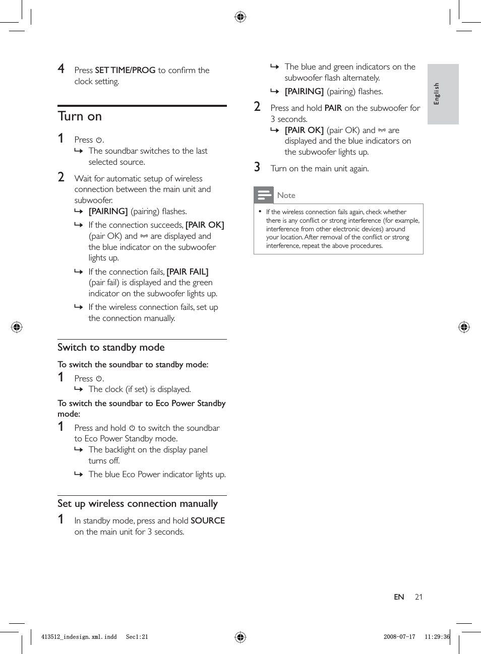 21The blue and green indicators on the subwoofer ﬂ ash alternately.[PAIRING] (pairing) ﬂ ashes.2  Press and hold  PAIR on the subwoofer for 3 seconds.[PAIR OK] (pair OK) and  are displayed and the blue indicators on the subwoofer lights up.3  Turn on the main unit again.NoteIf the wireless connection fails again, check whether there is any conﬂ ict or strong interference (for example, interference from other electronic devices) around your location. After removal of the conﬂ ict or strong interference, repeat the above procedures.•»»»4 Press  SET TIME/PROG to conﬁ rm the clock setting.Turn on1 Press  .The soundbar switches to the last selected source.2  Wait for automatic setup of wireless connection between the main unit and subwoofer.[PAIRING] (pairing) ﬂ ashes.If the connection succeeds,  [PAIR OK](pair OK) and  are displayed and the blue indicator on the subwoofer lights up.If the connection fails,  [PAIR FAIL](pair fail) is displayed and the green indicator on the subwoofer lights up.If the wireless connection fails, set up the connection manually.Switch to standby modeTo switch the soundbar to standby mode:1 Press  .The clock (if set) is displayed.To switch the soundbar to Eco Power Standby mode:1  Press and hold    to switch the soundbar to Eco Power Standby mode.The backlight on the display panel turns off.The blue Eco Power indicator lights up.Set up wireless connection manually1  In standby mode, press and hold  SOURCEon the main unit for 3 seconds.»»»»»»»»EnglishENBLQGHVLJQ[POLQGG6HFBLQGHVLJQ[POLQGG6HF