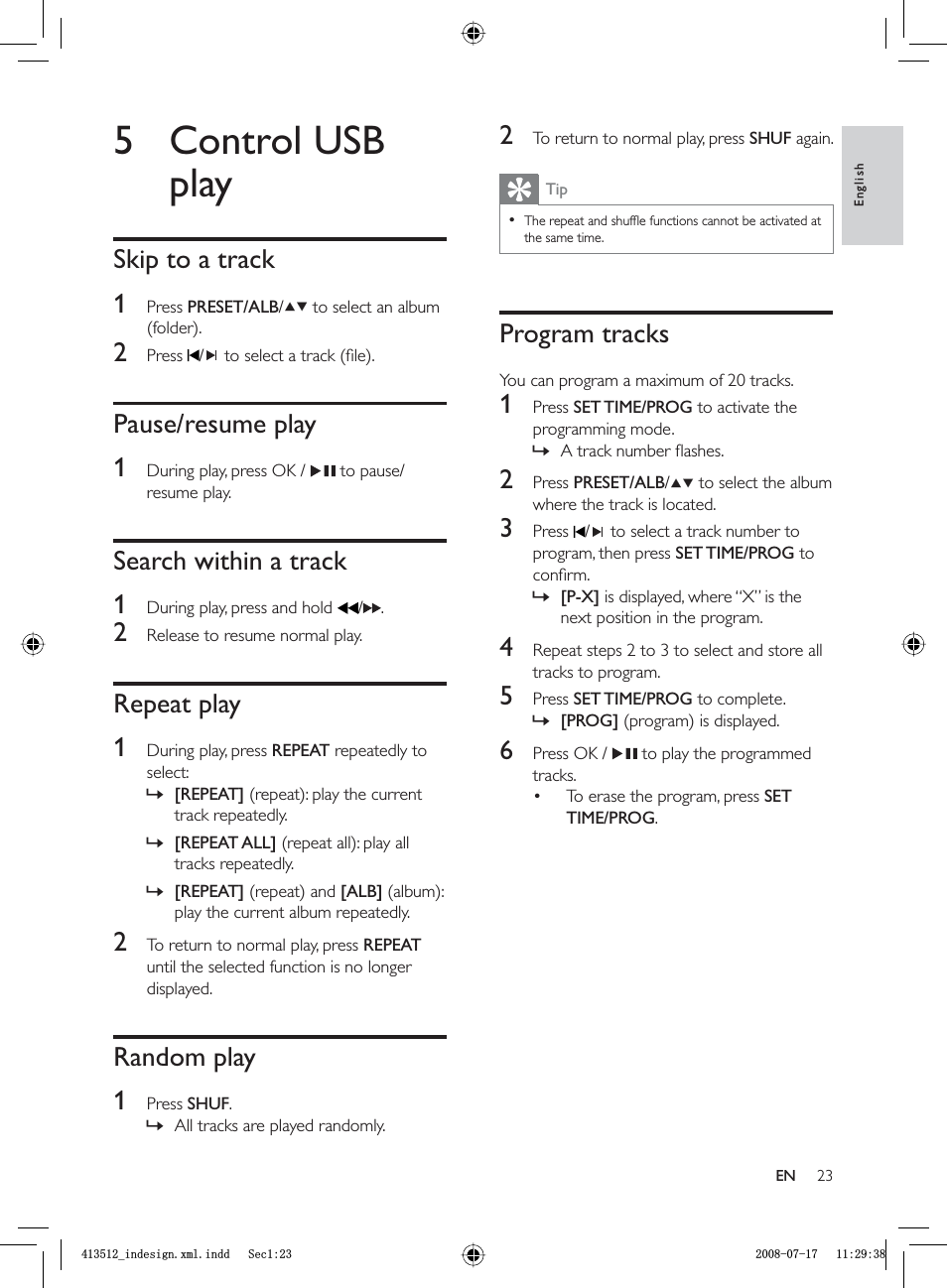 232  To return to normal play, press  SHUF again.TipThe repeat and shufﬂ e functions cannot be activated at the same time.•Program tracksYou can program a maximum of 20 tracks.1 Press  SET TIME/PROG to activate the programming mode.A track number ﬂ ashes.2 Press  PRESET/ALB/  to select the album where the track is located.3 Press  /  to select a track number to program, then press  SET TIME/PROG to conﬁ rm.[P-X] is displayed, where “X” is the next position in the program.4  Repeat steps 2 to 3 to select and store all tracks to program.5 Press  SET TIME/PROG to complete.[PROG] (program) is displayed.6  Press OK /    to play the programmed tracks.To erase the program, press  SETTIME/PROG.»»»•5 Control USB playSkip to a track1 Press  PRESET/ALB/  to select an album (folder).2 Press  /  to select a track (ﬁ le).Pause/resume play1  During play, press OK /    to pause/resume play.Search within a track1  During play, press and hold   / .2  Release to resume normal play.Repeat play1  During play, press  REPEAT repeatedly to select:[REPEAT] (repeat): play the current track repeatedly.[REPEAT ALL] (repeat all): play all tracks repeatedly.[REPEAT] (repeat) and [ALB] (album): play the current album repeatedly.2  To return to normal play, press  REPEATuntil the selected function is no longer displayed.Random play1 Press  SHUF.All tracks are played randomly.»»»»EnglishENBLQGHVLJQ[POLQGG6HFBLQGHVLJQ[POLQGG6HF