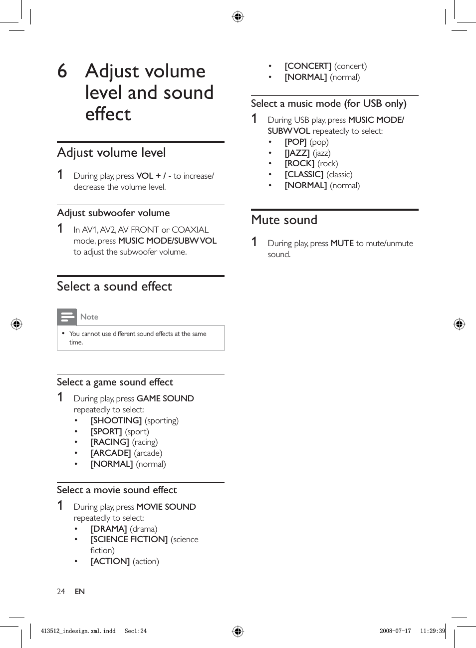 24[CONCERT] (concert)[NORMAL] (normal)Select a music mode (for USB only)1  During USB play, press  MUSIC MODE/SUBW VOL repeatedly to select:[POP] (pop)[JAZZ] (jazz)[ROCK] (rock)[CLASSIC] (classic)[NORMAL] (normal)Mute sound1  During play, press  MUTE to mute/unmute sound.•••••••6 Adjust volume level and sound effectAdjust volume level1  During play, press  VOL + / - to increase/decrease the volume level.Adjust subwoofer volume1  In AV1, AV2, AV FRONT or COAXIAL mode, press  MUSIC MODE/SUBW VOLto adjust the subwoofer volume.Select a sound effectNoteYou cannot use different sound effects at the same time.•Select a game sound effect1  During play, press  GAME SOUNDrepeatedly to select:[SHOOTING] (sporting)[SPORT] (sport)[RACING] (racing)[ARCADE] (arcade)[NORMAL] (normal)Select a movie sound effect1  During play, press  MOVIE SOUNDrepeatedly to select:[DRAMA] (drama)[SCIENCE FICTION] (science ﬁ ction)[ACTION] (action)••••••••ENBLQGHVLJQ[POLQGG6HFBLQGHVLJQ[POLQGG6HF