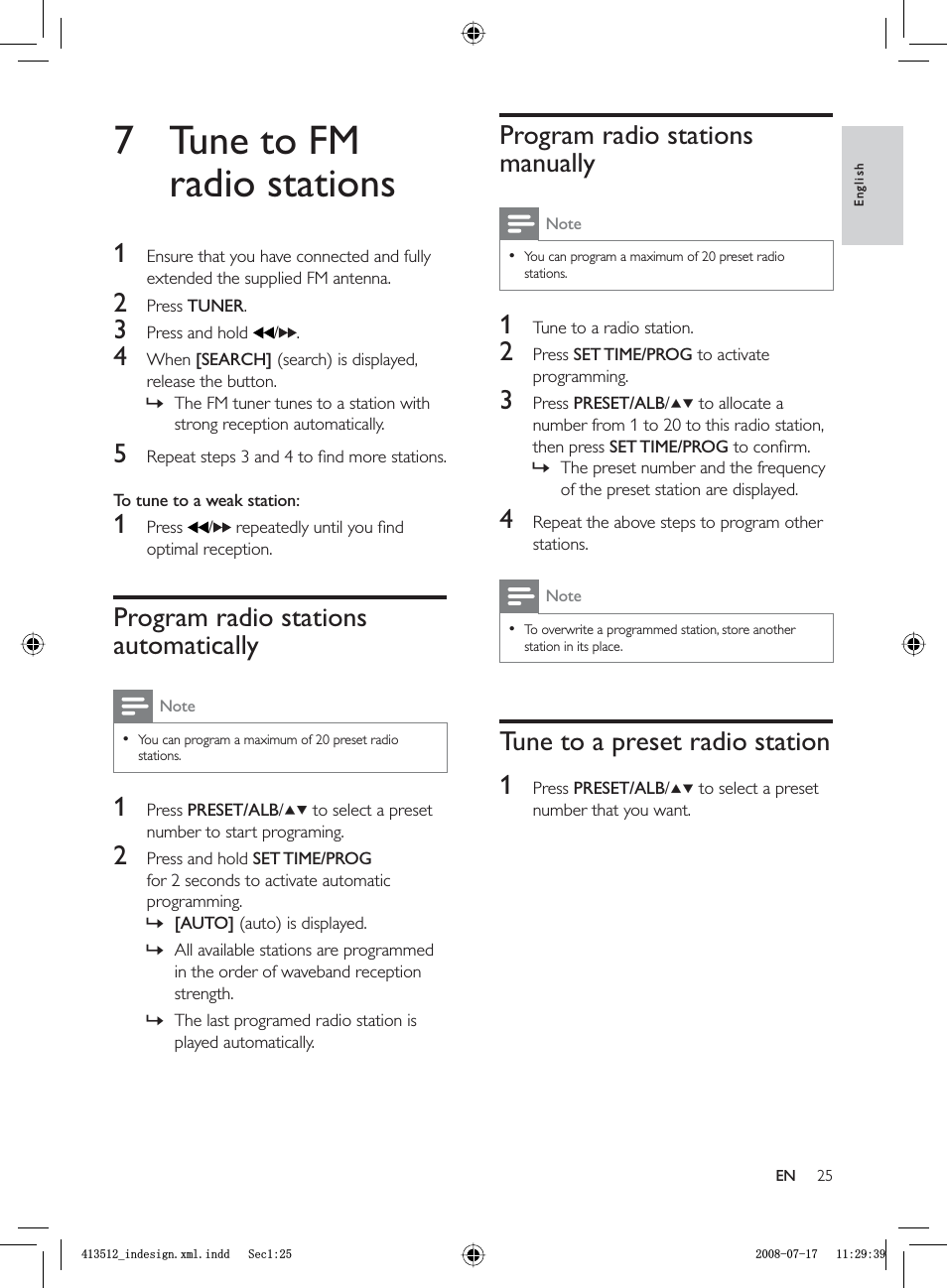 25Program radio stations manuallyNoteYou can program a maximum of 20 preset radio stations.•1  Tune to a radio station.2 Press  SET TIME/PROG to activate programming.3 Press  PRESET/ALB/  to allocate a number from 1 to 20 to this radio station, then press SET TIME/PROG to conﬁ rm. The preset number and the frequency of the preset station are displayed.4  Repeat the above steps to program other stations.NoteTo overwrite a programmed station, store another station in its place.•Tune to a preset radio station1 Press  PRESET/ALB/  to select a preset number that you want.»7  Tune to FM radio stations1  Ensure that you have connected and fully extended the supplied FM antenna.2 Press  TUNER.3  Press and hold   / .4 When  [SEARCH] (search) is displayed, release the button.The FM tuner tunes to a station with strong reception automatically.5  Repeat steps 3 and 4 to ﬁ nd more stations.To tune to a weak station: 1 Press  / repeatedly until you ﬁ nd optimal reception.Program radio stations automaticallyNoteYou can program a maximum of 20 preset radio stations.•1 Press  PRESET/ALB/  to select a preset number to start programing.2  Press and hold  SET TIME/PROGfor 2 seconds to activate automatic programming.[AUTO] (auto) is displayed.All available stations are programmed in the order of waveband reception strength.The last programed radio station is played automatically.»»»»EnglishENBLQGHVLJQ[POLQGG6HFBLQGHVLJQ[POLQGG6HF