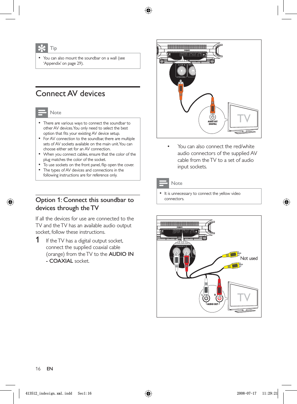16You can also connect the red/white audio connectors of the supplied AV cable from the TV to a set of audio input sockets.NoteIt is unnecessary to connect the yellow video connectors.••TVAUDIO OUT(DIGITAL)TVAUDIO OUT(DIGITAL)TVLRAUDIO OUTNot usedTVLRAUDIO OUTNot usedTipYou can also mount the soundbar on a wall  (see ‘Appendix’ on page  29).•Connect AV devicesNoteThere are various ways to connect the soundbar to other AV devices. You only need to select the best option that ﬁ ts your existing AV device setup.For AV connection to the soundbar, there are multiple sets of AV sockets available on the main unit. You can choose either set for an AV connection. When you connect cables, ensure that the color of the plug matches the color of the socket. To use sockets on the front panel, ﬂ ip open the cover.The types of AV devices and connections in the following instructions are for reference only.•••••Option 1: Connect this soundbar to devices through the TVIf all the devices for use are connected to the TV and the TV has an available audio output socket, follow these instructions.1  If the TV has a digital output socket, connect the supplied coaxial cable (orange) from the TV to the  AUDIO IN - COAXIAL socket.ENBLQGHVLJQ[POLQGG6HFBLQGHVLJQ[POLQGG6HF