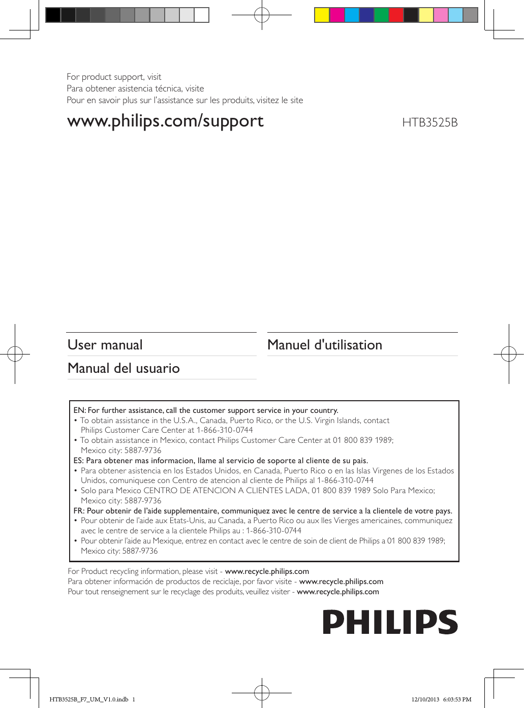 HTB3525BManuel d&apos;utilisationUser manualManual del usuarioEN: For further assistance, call the customer support service in your country.• To obtain assistance in the U.S.A., Canada, Puerto Rico, or the U.S. Virgin Islands, contact  Philips Customer Care Center at 1-866-310-0744• To obtain assistance in Mexico, contact Philips Customer Care Center at 01 800 839 1989;  Mexico city: 5887-9736ES: Para obtener mas informacion, llame al servicio de soporte al cliente de su pais.• Para obtener asistencia en los Estados Unidos, en Canada, Puerto Rico o en las Islas Virgenes de los Estados Unidos, comuniquese con Centro de atencion al cliente de Philips al 1-866-310-0744• Solo para Mexico CENTRO DE ATENCION A CLIENTES LADA, 01 800 839 1989 Solo Para Mexico; Mexico city: 5887-9736FR: Pour obtenir de l’aide supplementaire, communiquez avec le centre de service a la clientele de votre pays.• Pour obtenir de l’aide aux Etats-Unis, au Canada, a Puerto Rico ou aux lles Vierges americaines, communiquez avec le centre de service a la clientele Philips au : 1-866-310-0744• Pour obtenir l’aide au Mexique, entrez en contact avec le centre de soin de client de Philips a 01 800 839 1989; Mexico city: 5887-9736For Product recycling information, please visit - www.recycle.philips.comPara obtener información de productos de reciclaje, por favor visite - www.recycle.philips.comPour tout renseignement sur le recyclage des produits, veuillez visiter - www.recycle.philips.comFor product support, visitPara obtener asistencia técnica, visitePour en savoir plus sur l’assistance sur les produits, visitez le site www.philips.com/supportHTB3525B_F7_UM_V1.0.indb   1 12/10/2013   6:03:53 PM