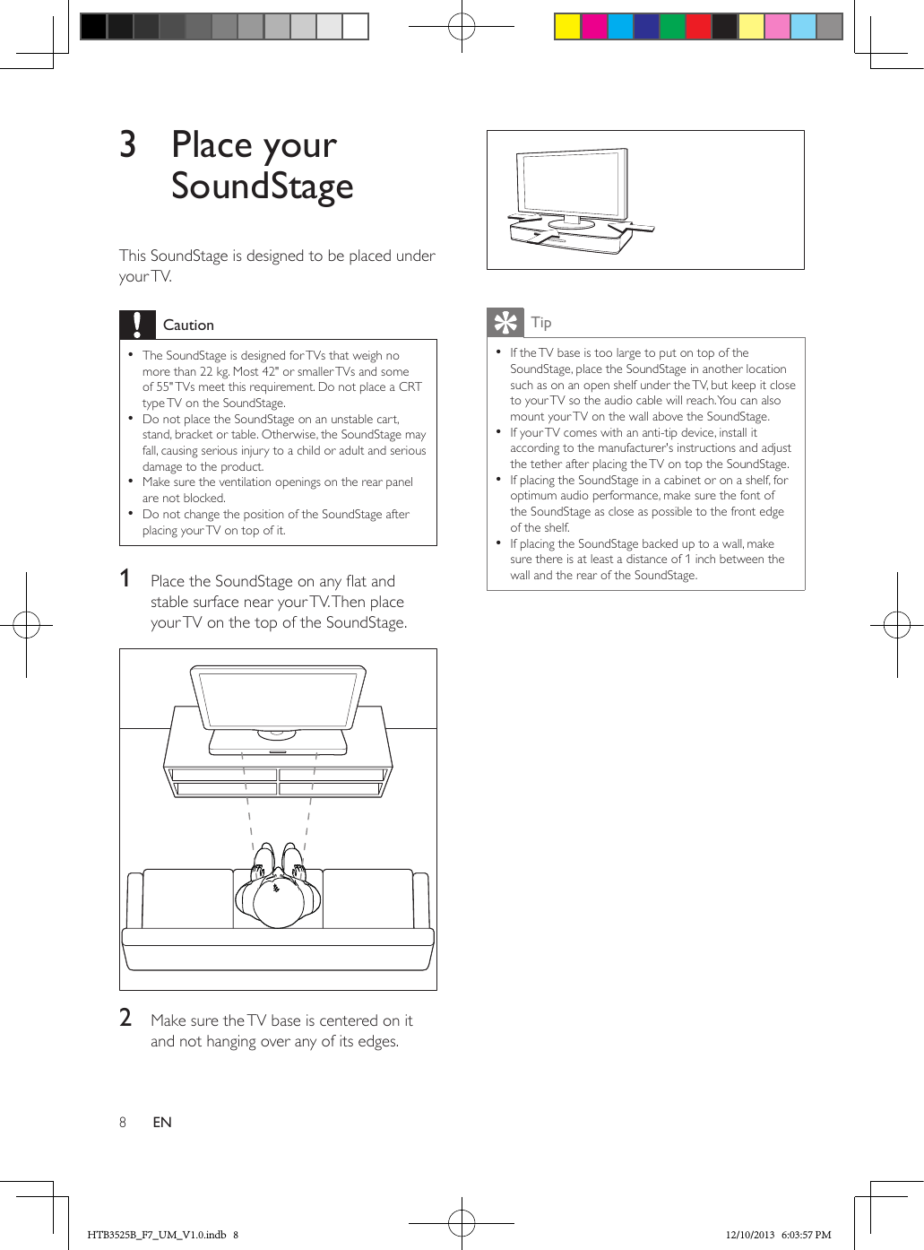 8EN3  Place your SoundStageThis SoundStage is designed to be placed under your TV.Caution • The SoundStage is designed for TVs that weigh no more than 22 kg. Most 42&quot; or smaller TVs and some of 55&quot; TVs meet this requirement. Do not place a CRT type TV on the SoundStage. • Do not place the SoundStage on an unstable cart, stand, bracket or table. Otherwise, the SoundStage may fall, causing serious injury to a child or adult and serious damage to the product. • Make sure the ventilation openings on the rear panel are not blocked. • Do not change the position of the SoundStage after placing your TV on top of it.1  Place the SoundStage on any at and stable surface near your TV. Then place your TV on the top of the SoundStage. 2  Make sure the TV base is centered on it and not hanging over any of its edges. Tip • If the TV base is too large to put on top of the SoundStage, place the SoundStage in another location such as on an open shelf under the TV, but keep it close to your TV so the audio cable will reach. You can also mount your TV on the wall above the SoundStage. • If your TV comes with an anti-tip device, install it according to the manufacturer&apos;s instructions and adjust the tether after placing the TV on top the SoundStage. • If placing the SoundStage in a cabinet or on a shelf, for optimum audio performance, make sure the font of the SoundStage as close as possible to the front edge of the shelf. • If placing the SoundStage backed up to a wall, make sure there is at least a distance of 1 inch between the wall and the rear of the SoundStage.HTB3525B_F7_UM_V1.0.indb   8 12/10/2013   6:03:57 PM