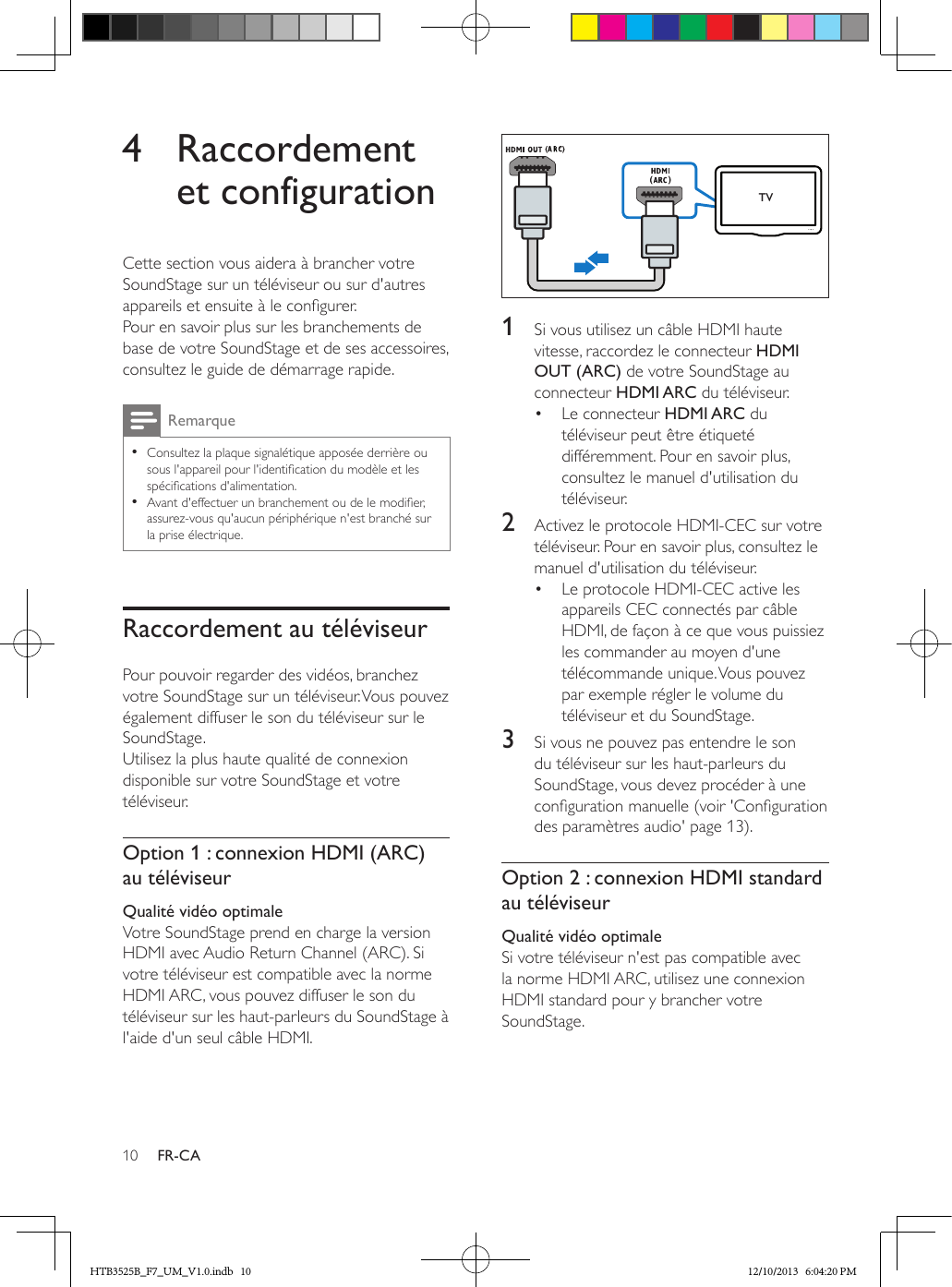 10 FR-CA4 Raccordement et configurationCette section vous aidera à brancher votre SoundStage sur un téléviseur ou sur d&apos;autres appareils et ensuite à le congurer. Pour en savoir plus sur les branchements de base de votre SoundStage et de ses accessoires, consultez le guide de démarrage rapide. Remarque • Consultez la plaque signalétique apposée derrière ou sous l&apos;appareil pour l&apos;identication du modèle et les spécications d&apos;alimentation. • Avant d&apos;effectuer un branchement ou de le modier, assurez-vous qu&apos;aucun périphérique n&apos;est branché sur la prise électrique.Raccordement au téléviseurPour pouvoir regarder des vidéos, branchez votre SoundStage sur un téléviseur. Vous pouvez également diffuser le son du téléviseur sur le SoundStage. Utilisez la plus haute qualité de connexion disponible sur votre SoundStage et votre téléviseur.Option 1 : connexion HDMI (ARC) au téléviseurQualité vidéo optimaleVotre SoundStage prend en charge la version HDMI avec Audio Return Channel (ARC). Si votre téléviseur est compatible avec la norme HDMI ARC, vous pouvez diffuser le son du téléviseur sur les haut-parleurs du SoundStage à l&apos;aide d&apos;un seul câble HDMI.  1  Si vous utilisez un câble HDMI haute vitesse, raccordez le connecteur HDMI OUT (ARC) de votre SoundStage au connecteur HDMI ARC du téléviseur. •  Le connecteur HDMI ARC du téléviseur peut être étiqueté différemment. Pour en savoir plus, consultez le manuel d&apos;utilisation du téléviseur.2  Activez le protocole HDMI-CEC sur votre téléviseur. Pour en savoir plus, consultez le manuel d&apos;utilisation du téléviseur.•  Le protocole HDMI-CEC active les appareils CEC connectés par câble HDMI, de façon à ce que vous puissiez les commander au moyen d&apos;une télécommande unique. Vous pouvez par exemple régler le volume du téléviseur et du SoundStage.3  Si vous ne pouvez pas entendre le son du téléviseur sur les haut-parleurs du SoundStage, vous devez procéder à une conguration manuelle (voir &apos;Conguration des paramètres audio&apos; page 13).Option 2 : connexion HDMI standard au téléviseurQualité vidéo optimaleSi votre téléviseur n&apos;est pas compatible avec la norme HDMI ARC, utilisez une connexion HDMI standard pour y brancher votre SoundStage.TVHTB3525B_F7_UM_V1.0.indb   10 12/10/2013   6:04:20 PM