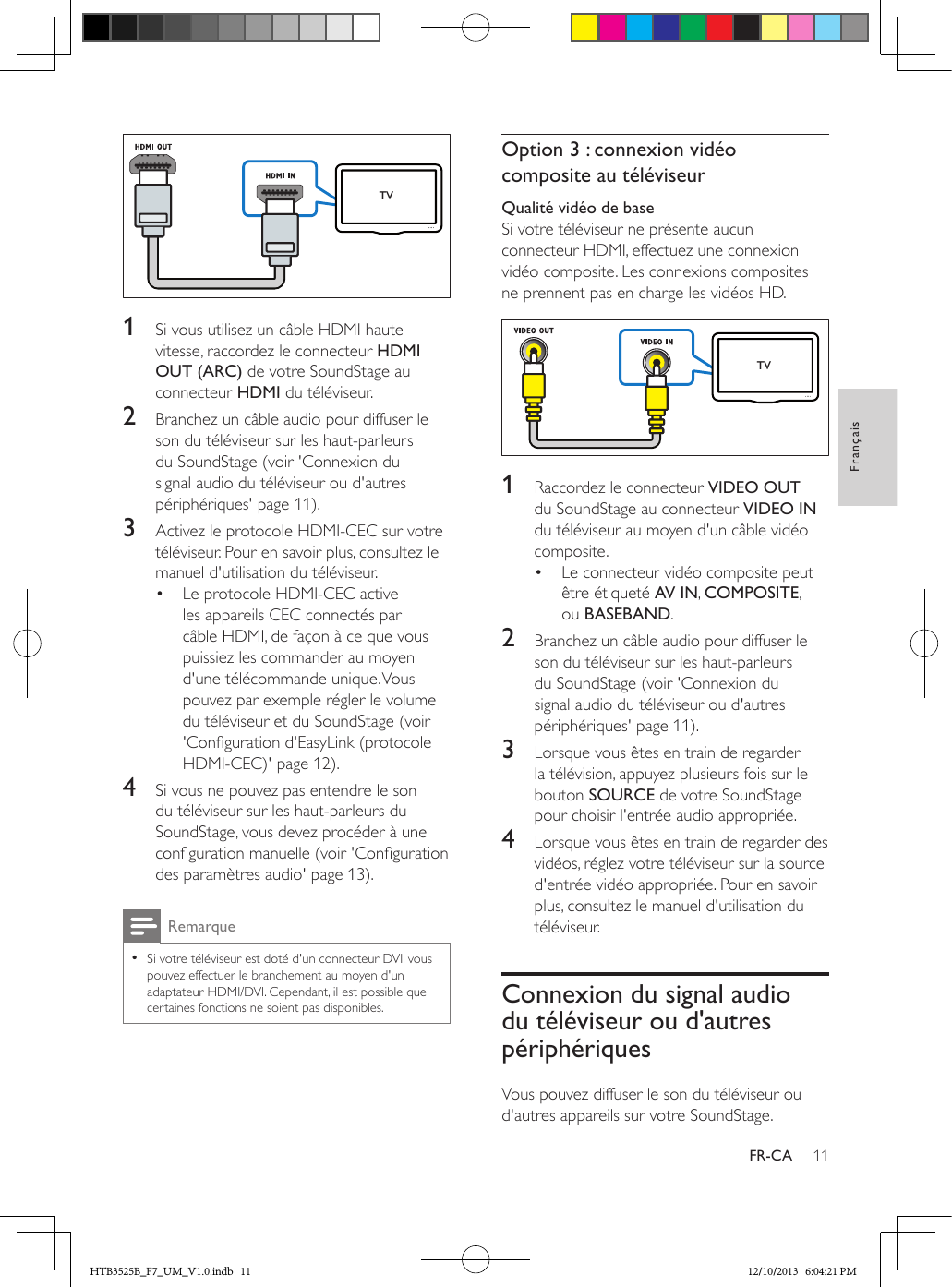 11FrançaisFR-CA  1  Si vous utilisez un câble HDMI haute vitesse, raccordez le connecteur HDMI OUT (ARC) de votre SoundStage au connecteur HDMI du téléviseur. 2  Branchez un câble audio pour diffuser le son du téléviseur sur les haut-parleurs du SoundStage (voir &apos;Connexion du signal audio du téléviseur ou d&apos;autres périphériques&apos; page 11).3  Activez le protocole HDMI-CEC sur votre téléviseur. Pour en savoir plus, consultez le manuel d&apos;utilisation du téléviseur.•  Le protocole HDMI-CEC active les appareils CEC connectés par câble HDMI, de façon à ce que vous puissiez les commander au moyen d&apos;une télécommande unique. Vous pouvez par exemple régler le volume du téléviseur et du SoundStage (voir &apos;Conguration d&apos;EasyLink (protocole HDMI-CEC)&apos; page 12).4  Si vous ne pouvez pas entendre le son du téléviseur sur les haut-parleurs du SoundStage, vous devez procéder à une conguration manuelle (voir &apos;Conguration des paramètres audio&apos; page 13).Remarque • Si votre téléviseur est doté d&apos;un connecteur DVI, vous pouvez effectuer le branchement au moyen d&apos;un adaptateur HDMI/DVI. Cependant, il est possible que certaines fonctions ne soient pas disponibles.TVOption 3 : connexion vidéo composite au téléviseurQualité vidéo de baseSi votre téléviseur ne présente aucun connecteur HDMI, effectuez une connexion vidéo composite. Les connexions composites ne prennent pas en charge les vidéos HD.  1  Raccordez le connecteur VIDEO OUT du SoundStage au connecteur VIDEO IN du téléviseur au moyen d&apos;un câble vidéo composite.•  Le connecteur vidéo composite peut être étiqueté AV IN, COMPOSITE, ou BASEBAND.2  Branchez un câble audio pour diffuser le son du téléviseur sur les haut-parleurs du SoundStage (voir &apos;Connexion du signal audio du téléviseur ou d&apos;autres périphériques&apos; page 11).3  Lorsque vous êtes en train de regarder la télévision, appuyez plusieurs fois sur le bouton SOURCE de votre SoundStage pour choisir l&apos;entrée audio appropriée.4  Lorsque vous êtes en train de regarder des vidéos, réglez votre téléviseur sur la source d&apos;entrée vidéo appropriée. Pour en savoir plus, consultez le manuel d&apos;utilisation du téléviseur.Connexion du signal audio du téléviseur ou d&apos;autres périphériquesVous pouvez diffuser le son du téléviseur ou d&apos;autres appareils sur votre SoundStage.TVHTB3525B_F7_UM_V1.0.indb   11 12/10/2013   6:04:21 PM