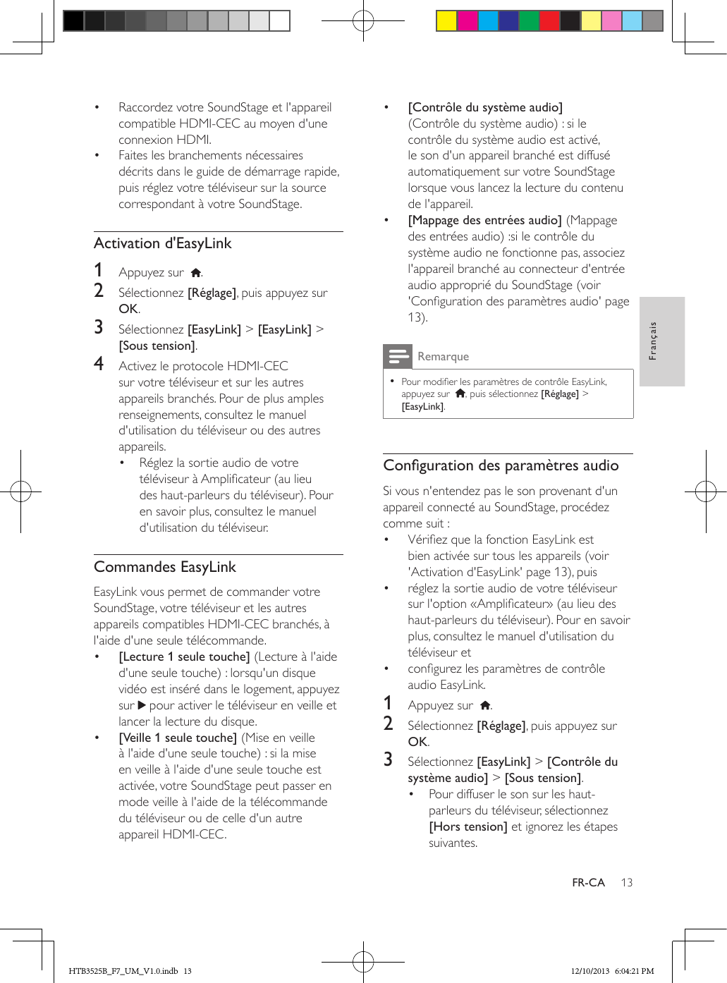 13FrançaisFR-CA•  Raccordez votre SoundStage et l&apos;appareil compatible HDMI-CEC au moyen d&apos;une connexion HDMI.•  Faites les branchements nécessaires décrits dans le guide de démarrage rapide, puis réglez votre téléviseur sur la source correspondant à votre SoundStage.Activation d&apos;EasyLink1  Appuyez sur   . 2  Sélectionnez [Réglage], puis appuyez sur OK.3  Sélectionnez [EasyLink] &gt; [EasyLink] &gt; [Sous tension].4  Activez le protocole HDMI-CEC sur votre téléviseur et sur les autres appareils branchés. Pour de plus amples renseignements, consultez le manuel d&apos;utilisation du téléviseur ou des autres appareils. •  Réglez la sortie audio de votre téléviseur à Amplicateur (au lieu des haut-parleurs du téléviseur). Pour en savoir plus, consultez le manuel d&apos;utilisation du téléviseur.Commandes EasyLinkEasyLink vous permet de commander votre SoundStage, votre téléviseur et les autres appareils compatibles HDMI-CEC branchés, à l&apos;aide d&apos;une seule télécommande.•  [Lecture 1 seule touche] (Lecture à l&apos;aide d&apos;une seule touche) : lorsqu&apos;un disque vidéo est inséré dans le logement, appuyez sur   pour activer le téléviseur en veille et lancer la lecture du disque.•  [Veille 1 seule touche] (Mise en veille à l&apos;aide d&apos;une seule touche) : si la mise en veille à l&apos;aide d&apos;une seule touche est activée, votre SoundStage peut passer en mode veille à l&apos;aide de la télécommande du téléviseur ou de celle d&apos;un autre appareil HDMI-CEC. •  [Contrôle du système audio] (Contrôle du système audio) : si le contrôle du système audio est activé, le son d&apos;un appareil branché est diffusé automatiquement sur votre SoundStage lorsque vous lancez la lecture du contenu de l&apos;appareil.•  [Mappage des entrées audio] (Mappage des entrées audio) :si le contrôle du système audio ne fonctionne pas, associez l&apos;appareil branché au connecteur d&apos;entrée audio approprié du SoundStage (voir &apos;Conguration des paramètres audio&apos; page 13).Remarque • Pour modier les paramètres de contrôle EasyLink, appuyez sur   , puis sélectionnez [Réglage] &gt; [EasyLink].CongurationdesparamètresaudioSi vous n&apos;entendez pas le son provenant d&apos;un appareil connecté au SoundStage, procédez comme suit :•  Vériez que la fonction EasyLink est bien activée sur tous les appareils (voir &apos;Activation d&apos;EasyLink&apos; page 13), puis•  réglez la sortie audio de votre téléviseur sur l&apos;option «Amplicateur» (au lieu des haut-parleurs du téléviseur). Pour en savoir plus, consultez le manuel d&apos;utilisation du téléviseur et •  congurez les paramètres de contrôle audio EasyLink. 1  Appuyez sur   .2  Sélectionnez [Réglage], puis appuyez sur OK.3  Sélectionnez [EasyLink] &gt; [Contrôle du système audio] &gt; [Sous tension].•  Pour diffuser le son sur les haut-parleurs du téléviseur, sélectionnez [Hors tension] et ignorez les étapes suivantes.HTB3525B_F7_UM_V1.0.indb   13 12/10/2013   6:04:21 PM