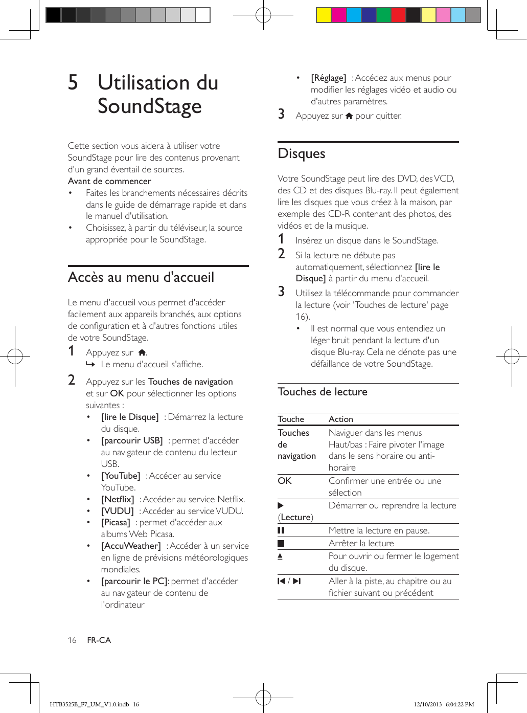 16 FR-CA5  Utilisation du SoundStageCette section vous aidera à utiliser votre SoundStage pour lire des contenus provenant d&apos;un grand éventail de sources.Avant de commencer•  Faites les branchements nécessaires décrits dans le guide de démarrage rapide et dans le manuel d&apos;utilisation.•  Choisissez, à partir du téléviseur, la source appropriée pour le SoundStage.Accès au menu d&apos;accueilLe menu d&apos;accueil vous permet d&apos;accéder facilement aux appareils branchés, aux options de conguration et à d&apos;autres fonctions utiles de votre SoundStage.1  Appuyez sur   . » Le menu d&apos;accueil s&apos;afche.2  Appuyez sur les Touches de navigation et sur OK pour sélectionner les options suivantes :•  [lire le Disque]  : Démarrez la lecture du disque.•  [parcourir USB]  : permet d&apos;accéder au navigateur de contenu du lecteur USB.•  [YouTube]  : Accéder au service YouTube.•  [Netix]  : Accéder au service Netix.•  [VUDU]  : Accéder au service VUDU.•  [Picasa]  : permet d&apos;accéder aux albums Web Picasa.•  [AccuWeather]  : Accéder à un service en ligne de prévisions météorologiques mondiales.•  [parcourir le PC]: permet d&apos;accéder au navigateur de contenu de l&apos;ordinateur•  [Réglage]  : Accédez aux menus pour modier les réglages vidéo et audio ou d&apos;autres paramètres.3  Appuyez sur   pour quitter.DisquesVotre SoundStage peut lire des DVD, des VCD, des CD et des disques Blu-ray. Il peut également lire les disques que vous créez à la maison, par exemple des CD-R contenant des photos, des vidéos et de la musique.1  Insérez un disque dans le SoundStage.2  Si la lecture ne débute pas automatiquement, sélectionnez [lire le Disque] à partir du menu d&apos;accueil.3  Utilisez la télécommande pour commander la lecture (voir &apos;Touches de lecture&apos; page 16).•  Il est normal que vous entendiez un léger bruit pendant la lecture d&apos;un disque Blu-ray. Cela ne dénote pas une défaillance de votre SoundStage.Touches de lectureTouche ActionTouches de navigationNaviguer dans les menus Haut/bas : Faire pivoter l&apos;image dans le sens horaire ou anti-horaireOK Conrmer une entrée ou une sélection (Lecture)Démarrer ou reprendre la lecture   Mettre la lecture en pause.Arrêter la lecture Pour ouvrir ou fermer le logement du disque. /  Aller à la piste, au chapitre ou au chier suivant ou précédentHTB3525B_F7_UM_V1.0.indb   16 12/10/2013   6:04:22 PM
