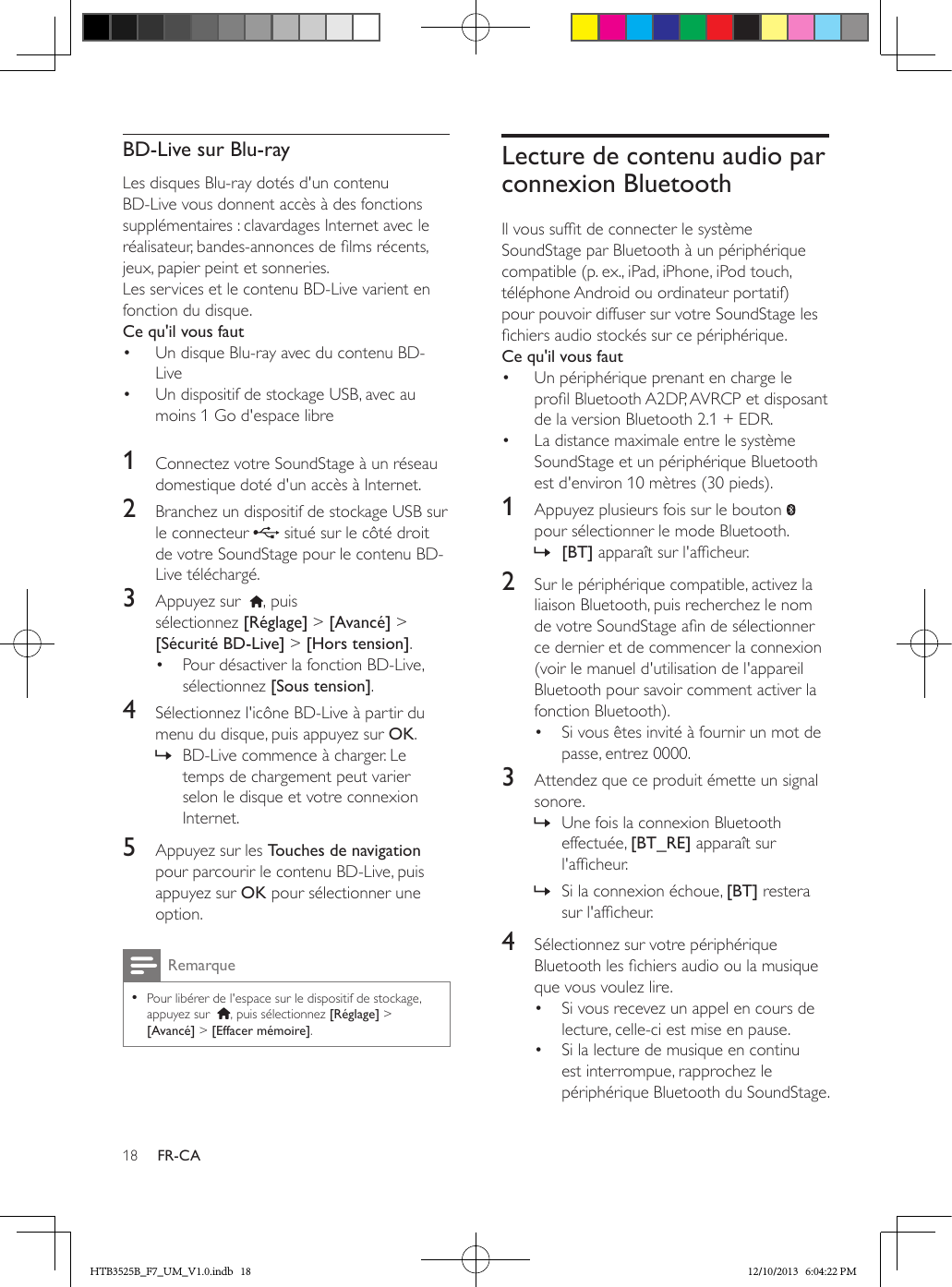 18 FR-CABD-Live sur Blu-rayLes disques Blu-ray dotés d&apos;un contenu BD-Live vous donnent accès à des fonctions supplémentaires : clavardages Internet avec le réalisateur, bandes-annonces de lms récents, jeux, papier peint et sonneries.Les services et le contenu BD-Live varient en fonction du disque.Ce qu&apos;il vous faut•  Un disque Blu-ray avec du contenu BD-Live•  Un dispositif de stockage USB, avec au moins 1 Go d&apos;espace libre 1  Connectez votre SoundStage à un réseau domestique doté d&apos;un accès à Internet.2  Branchez un dispositif de stockage USB sur le connecteur   situé sur le côté droit de votre SoundStage pour le contenu BD-Live téléchargé. 3  Appuyez sur   , puis sélectionnez [Réglage] &gt; [Avancé] &gt; [Sécurité BD-Live] &gt; [Hors tension].•  Pour désactiver la fonction BD-Live, sélectionnez [Sous tension].4  Sélectionnez l&apos;icône BD-Live à partir du menu du disque, puis appuyez sur OK. » BD-Live commence à charger. Le temps de chargement peut varier selon le disque et votre connexion Internet.5  Appuyez sur les Touches de navigation pour parcourir le contenu BD-Live, puis appuyez sur OK pour sélectionner une option.Remarque • Pour libérer de l&apos;espace sur le dispositif de stockage, appuyez sur   , puis sélectionnez [Réglage] &gt; [Avancé] &gt; [Effacer mémoire].Lecture de contenu audio par connexion BluetoothIl vous suft de connecter le système SoundStage par Bluetooth à un périphérique compatible (p. ex., iPad, iPhone, iPod touch, téléphone Android ou ordinateur portatif) pour pouvoir diffuser sur votre SoundStage les chiers audio stockés sur ce périphérique.Ce qu&apos;il vous faut•  Un périphérique prenant en charge le prol Bluetooth A2DP, AVRCP et disposant de la version Bluetooth 2.1 + EDR.•  La distance maximale entre le système SoundStage et un périphérique Bluetooth est d&apos;environ 10 mètres (30 pieds).1  Appuyez plusieurs fois sur le bouton   pour sélectionner le mode Bluetooth. » [BT] apparaît sur l&apos;afcheur.2  Sur le périphérique compatible, activez la liaison Bluetooth, puis recherchez le nom de votre SoundStage an de sélectionner ce dernier et de commencer la connexion (voir le manuel d&apos;utilisation de l&apos;appareil Bluetooth pour savoir comment activer la fonction Bluetooth).•  Si vous êtes invité à fournir un mot de passe, entrez 0000.3  Attendez que ce produit émette un signal sonore. » Une fois la connexion Bluetooth effectuée, [BT_RE] apparaît sur l&apos;afcheur. » Si la connexion échoue, [BT] restera sur l&apos;afcheur.4  Sélectionnez sur votre périphérique Bluetooth les chiers audio ou la musique que vous voulez lire.•  Si vous recevez un appel en cours de lecture, celle-ci est mise en pause.•  Si la lecture de musique en continu est interrompue, rapprochez le périphérique Bluetooth du SoundStage.HTB3525B_F7_UM_V1.0.indb   18 12/10/2013   6:04:22 PM