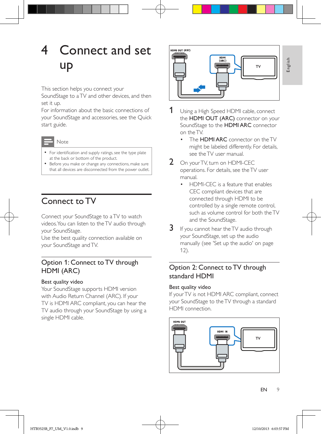 9EnglishEN4  Connect and set upThis section helps you connect your SoundStage to a TV and other devices, and then set it up. For information about the basic connections of your SoundStage and accessories, see the Quick start guide. Note • For identication and supply ratings, see the type plate at the back or bottom of the product. • Before you make or change any connections, make sure that all devices are disconnected from the power outlet.Connect to TVConnect your SoundStage to a TV to watch videos. You can listen to the TV audio through your SoundStage. Use the best quality connection available on your SoundStage and TV.Option 1: Connect to TV through HDMI (ARC)Best quality videoYour SoundStage supports HDMI version with Audio Return Channel (ARC). If your TV is HDMI ARC compliant, you can hear the TV audio through your SoundStage by using a single HDMI cable.  1  Using a High Speed HDMI cable, connect the HDMI OUT (ARC) connector on your SoundStage to the HDMI ARC connector on the TV. •  The HDMI ARC connector on the TV might be labeled differently. For details, see the TV user manual.2  On your TV, turn on HDMI-CEC operations. For details, see the TV user manual.•  HDMI-CEC is a feature that enables CEC compliant devices that are connected through HDMI to be controlled by a single remote control, such as volume control for both the TV and the SoundStage.3  If you cannot hear the TV audio through your SoundStage, set up the audio manually (see &apos;Set up the audio&apos; on page 12).Option 2: Connect to TV through standard HDMIBest quality videoIf your TV is not HDMI ARC compliant, connect your SoundStage to the TV through a standard HDMI connection.  TVTVHTB3525B_F7_UM_V1.0.indb   9 12/10/2013   6:03:57 PM