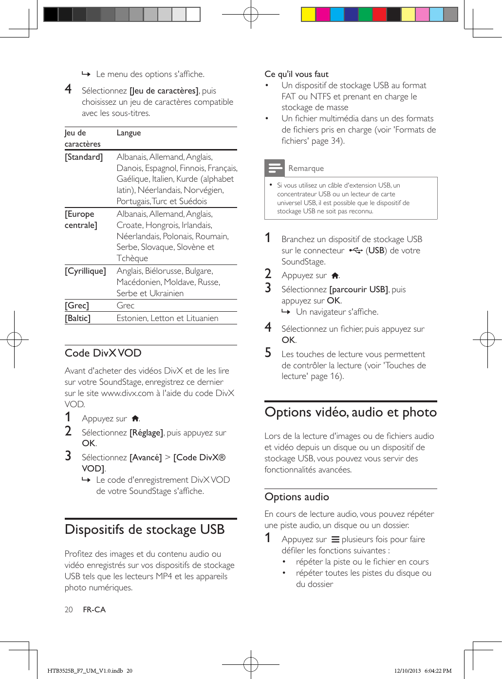 20 FR-CA » Le menu des options s&apos;afche.4  Sélectionnez [Jeu de caractères], puis choisissez un jeu de caractères compatible avec les sous-titres.Jeu de caractèresLangue[Standard] Albanais, Allemand, Anglais, Danois, Espagnol, Finnois, Français, Gaélique, Italien, Kurde (alphabet latin), Néerlandais, Norvégien, Portugais, Turc et Suédois[Europe centrale]Albanais, Allemand, Anglais, Croate, Hongrois, Irlandais, Néerlandais, Polonais, Roumain, Serbe, Slovaque, Slovène et Tchèque[Cyrillique] Anglais, Biélorusse, Bulgare, Macédonien, Moldave, Russe, Serbe et Ukrainien[Grec] Grec[Baltic] Estonien, Letton et LituanienCode  DivX VODAvant d&apos;acheter des vidéos DivX et de les lire sur votre SoundStage, enregistrez ce dernier sur le site www.divx.com à l&apos;aide du code DivX VOD. 1  Appuyez sur   .2  Sélectionnez [Réglage], puis appuyez sur OK.3  Sélectionnez [Avancé] &gt; [Code DivX® VOD]. » Le code d&apos;enregistrement DivX VOD de votre SoundStage s&apos;afche.Dispositifs de stockage USBProtez des images et du contenu audio ou vidéo enregistrés sur vos dispositifs de stockage USB tels que les lecteurs MP4 et les appareils photo numériques.Ce qu&apos;il vous faut•  Un dispositif de stockage USB au format FAT ou NTFS et prenant en charge le stockage de masse•  Un chier multimédia dans un des formats de chiers pris en charge (voir &apos;Formats de chiers&apos; page 34).Remarque • Si vous utilisez un câble d&apos;extension USB, un concentrateur USB ou un lecteur de carte universel USB, il est possible que le dispositif de stockage USB ne soit pas reconnu.1  Branchez un dispositif de stockage USB sur le connecteur    (USB) de votre SoundStage.2  Appuyez sur   .3  Sélectionnez [parcourir USB], puis appuyez sur OK. » Un navigateur s&apos;afche.4  Sélectionnez un chier, puis appuyez sur OK.5  Les touches de lecture vous permettent de contrôler la lecture (voir &apos;Touches de lecture&apos; page 16).Options vidéo, audio et photoLors de la lecture d&apos;images ou de chiers audio et vidéo depuis un disque ou un dispositif de stockage USB, vous pouvez vous servir des fonctionnalités avancées.Options audioEn cours de lecture audio, vous pouvez répéter une piste audio, un disque ou un dossier.1  Appuyez sur    plusieurs fois pour faire déler les fonctions suivantes :•  répéter la piste ou le chier en cours•  répéter toutes les pistes du disque ou du dossierHTB3525B_F7_UM_V1.0.indb   20 12/10/2013   6:04:22 PM