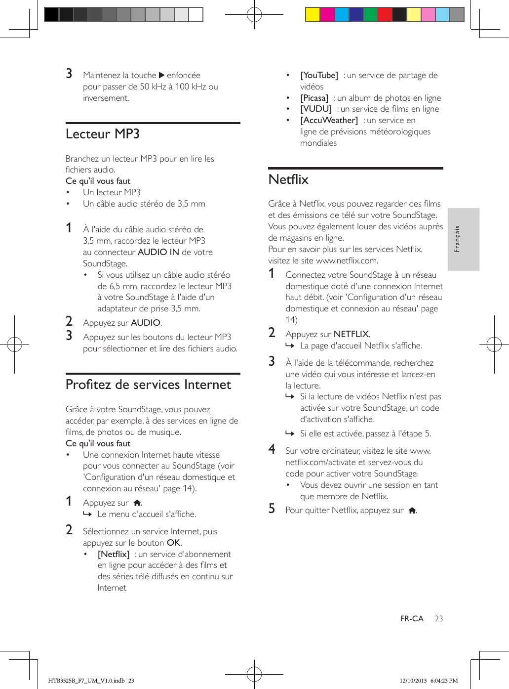 23FrançaisFR-CA3  Maintenez la touche   enfoncée pour passer de 50 kHz à 100 kHz ou inversement.Lecteur MP3Branchez un lecteur MP3 pour en lire les chiers audio.Ce qu&apos;il vous faut•  Un lecteur MP3•  Un câble audio stéréo de 3,5 mm 1  À l&apos;aide du câble audio stéréo de 3,5 mm, raccordez le lecteur MP3 au connecteur AUDIO IN de votre SoundStage. •  Si vous utilisez un câble audio stéréo de 6,5 mm, raccordez le lecteur MP3 à votre SoundStage à l&apos;aide d&apos;un adaptateur de prise 3,5 mm.2  Appuyez sur AUDIO.3  Appuyez sur les boutons du lecteur MP3 pour sélectionner et lire des chiers audio.ProtezdeservicesInternetGrâce à votre SoundStage, vous pouvez accéder, par exemple, à des services en ligne de lms, de photos ou de musique.Ce qu&apos;il vous faut•  Une connexion Internet haute vitesse pour vous connecter au SoundStage (voir &apos;Conguration d&apos;un réseau domestique et connexion au réseau&apos; page 14).1  Appuyez sur   . » Le menu d&apos;accueil s&apos;afche.2  Sélectionnez un service Internet, puis appuyez sur le bouton OK.•  [Netix]  : un service d&apos;abonnement en ligne pour accéder à des lms et des séries télé diffusés en continu sur Internet•  [YouTube]  : un service de partage de vidéos •  [Picasa]  : un album de photos en ligne•  [VUDU]  : un service de lms en ligne•  [AccuWeather]  : un service en ligne de prévisions météorologiques mondialesNetixGrâce à Netix, vous pouvez regarder des lms et des émissions de télé sur votre SoundStage. Vous pouvez également louer des vidéos auprès de magasins en ligne.Pour en savoir plus sur les services Netix, visitez le site www.netix.com.1  Connectez votre SoundStage à un réseau domestique doté d&apos;une connexion Internet haut débit. (voir &apos;Conguration d&apos;un réseau domestique et connexion au réseau&apos; page 14)2  Appuyez sur NETFLIX. » La page d&apos;accueil Netix s&apos;afche. 3  À l&apos;aide de la télécommande, recherchez une vidéo qui vous intéresse et lancez-en la lecture. » Si la lecture de vidéos Netix n&apos;est pas activée sur votre SoundStage, un code d&apos;activation s&apos;afche. » Si elle est activée, passez à l&apos;étape 5.4  Sur votre ordinateur, visitez le site www.netix.com/activate et servez-vous du code pour activer votre SoundStage.•  Vous devez ouvrir une session en tant que membre de Netix.5  Pour quitter Netix, appuyez sur   .HTB3525B_F7_UM_V1.0.indb   23 12/10/2013   6:04:23 PM