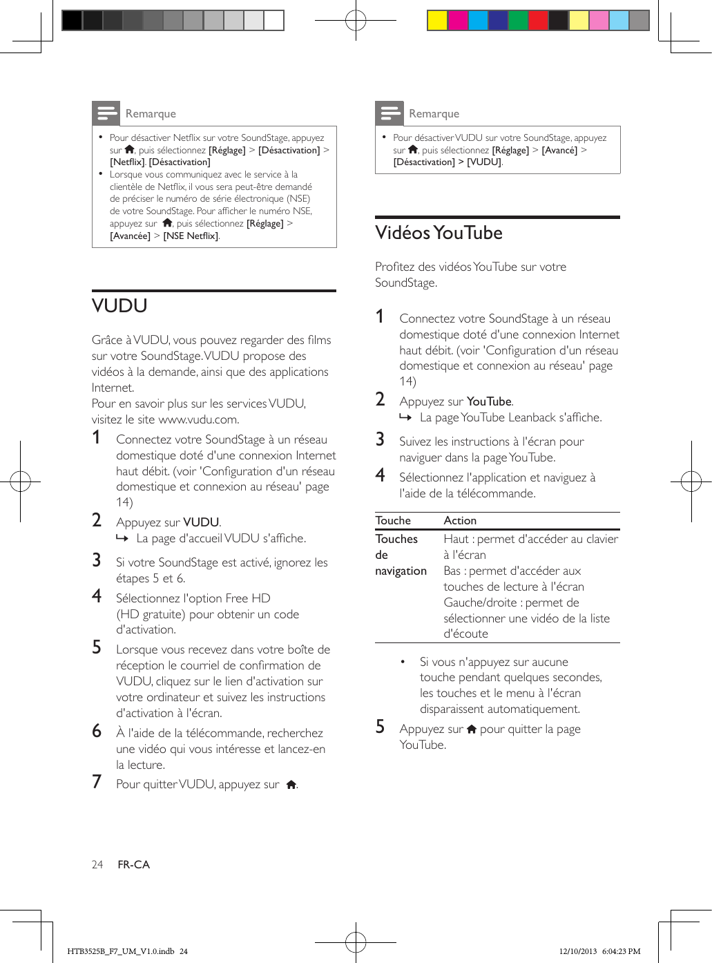 24 FR-CARemarque • Pour désactiver Netix sur votre SoundStage, appuyez sur  , puis sélectionnez [Réglage] &gt; [Désactivation] &gt; [Netix]. [Désactivation] • Lorsque vous communiquez avec le service à la clientèle de Netix, il vous sera peut-être demandé de préciser le numéro de série électronique (NSE) de votre SoundStage. Pour afcher le numéro NSE, appuyez sur   , puis sélectionnez [Réglage] &gt; [Avancée] &gt; [NSENetix].VUDUGrâce à VUDU, vous pouvez regarder des lms sur votre SoundStage. VUDU propose des vidéos à la demande, ainsi que des applications Internet.Pour en savoir plus sur les services VUDU, visitez le site www.vudu.com.1  Connectez votre SoundStage à un réseau domestique doté d&apos;une connexion Internet haut débit. (voir &apos;Conguration d&apos;un réseau domestique et connexion au réseau&apos; page 14)2  Appuyez sur VUDU. » La page d&apos;accueil VUDU s&apos;afche. 3  Si votre SoundStage est activé, ignorez les étapes 5 et 6.4  Sélectionnez l&apos;option Free HD (HD gratuite) pour obtenir un code d&apos;activation. 5  Lorsque vous recevez dans votre boîte de réception le courriel de conrmation de VUDU, cliquez sur le lien d&apos;activation sur votre ordinateur et suivez les instructions d&apos;activation à l&apos;écran.6  À l&apos;aide de la télécommande, recherchez une vidéo qui vous intéresse et lancez-en la lecture.7  Pour quitter VUDU, appuyez sur   .Remarque • Pour désactiver VUDU sur votre SoundStage, appuyez sur  , puis sélectionnez [Réglage] &gt; [Avancé] &gt; [Désactivation] &gt; [VUDU].Vidéos YouTubeProtez des vidéos YouTube sur votre SoundStage. 1  Connectez votre SoundStage à un réseau domestique doté d&apos;une connexion Internet haut débit. (voir &apos;Conguration d&apos;un réseau domestique et connexion au réseau&apos; page 14)2  Appuyez sur YouTube. » La page YouTube Leanback s&apos;afche.3  Suivez les instructions à l&apos;écran pour naviguer dans la page YouTube. 4  Sélectionnez l&apos;application et naviguez à l&apos;aide de la télécommande.Touche ActionTouches de navigationHaut : permet d&apos;accéder au clavier à l&apos;écranBas : permet d&apos;accéder aux touches de lecture à l&apos;écranGauche/droite : permet de sélectionner une vidéo de la liste d&apos;écoute•  Si vous n&apos;appuyez sur aucune touche pendant quelques secondes, les touches et le menu à l&apos;écran disparaissent automatiquement.5  Appuyez sur   pour quitter la page YouTube.HTB3525B_F7_UM_V1.0.indb   24 12/10/2013   6:04:23 PM