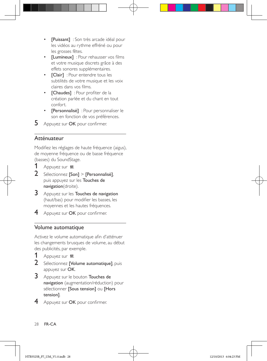 28 FR-CA•  [Puissant]  : Son très arcade idéal pour les vidéos au rythme effréné ou pour les grosses fêtes.•  [Lumineux]  : Pour rehausser vos lms et votre musique discrets grâce à des effets sonores supplémentaires.•  [Clair]  : Pour entendre tous les subtilités de votre musique et les voix claires dans vos lms.•  [Chaudes]  : Pour proter de la création parlée et du chant en tout confort.•  [Personnalisé]  : Pour personnaliser le son en fonction de vos préférences.5  Appuyez sur OK pour conrmer.AtténuateurModiez les réglages de haute fréquence (aigus), de moyenne fréquence ou de basse fréquence (basses) du SoundStage.1  Appuyez sur   .2  Sélectionnez [Son] &gt; [Personnalisé], puis appuyez sur les Touches de navigation(droite).3  Appuyez sur les Touches de navigation (haut/bas) pour modier les basses, les moyennes et les hautes fréquences.4  Appuyez sur OK pour conrmer.Volume automatiqueActivez le volume automatique an d&apos;atténuer les changements brusques de volume, au début des publicités, par exemple. 1  Appuyez sur   .2  Sélectionnez [Volume automatique], puis appuyez sur OK.3  Appuyez sur le bouton Touches de navigation (augmentation/réduction) pour sélectionner [Sous tension] ou [Hors tension].4  Appuyez sur OK pour conrmer.HTB3525B_F7_UM_V1.0.indb   28 12/10/2013   6:04:23 PM