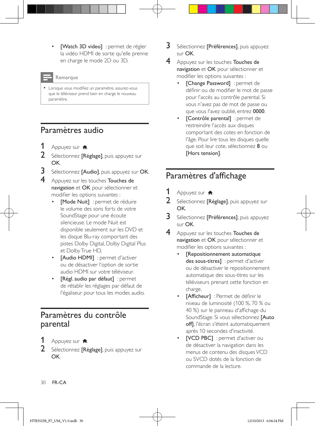 30 FR-CA•  [Watch 3D video]  : permet de régler la vidéo HDMI de sorte qu&apos;elle prenne en charge le mode 2D ou 3D. Remarque • Lorsque vous modiez un paramètre, assurez-vous que le téléviseur prend bien en charge le nouveau paramètre.Paramètres audio1  Appuyez sur   .2  Sélectionnez [Réglage], puis appuyez sur OK.3  Sélectionnez [Audio], puis appuyez sur OK.4  Appuyez sur les touches Touches de navigation et OK pour sélectionner et modier les options suivantes :•  [Mode Nuit]  : permet de réduire le volume des sons forts de votre SoundStage pour une écoute silencieuse. Le mode Nuit est disponible seulement sur les DVD et les disque Blu-ray comportant des pistes Dolby Digital, Dolby Digital Plus et Dolby True HD.•  [Audio HDMI]  : permet d&apos;activer ou de désactiver l&apos;option de sortie audio HDMI sur votre téléviseur.•  [Régl. audio par défaut]  : permet de rétablir les réglages par défaut de l&apos;égaliseur pour tous les modes audio.Paramètres du contrôle parental1  Appuyez sur   .2  Sélectionnez [Réglage], puis appuyez sur OK.3  Sélectionnez [Préférences], puis appuyez sur OK.4  Appuyez sur les touches Touches de navigation et OK pour sélectionner et modier les options suivantes :•  [Change Password]  : permet de dénir ou de modier le mot de passe pour l&apos;accès au contrôle parental. Si vous n&apos;avez pas de mot de passe ou que vous l&apos;avez oublié, entrez 0000.•  [Contrôle parental]  : permet de restreindre l&apos;accès aux disques comportant des cotes en fonction de l&apos;âge. Pour lire tous les disques quelle que soit leur cote, sélectionnez 8 ou [Hors tension].Paramètresd&apos;afchage1  Appuyez sur   .2  Sélectionnez [Réglage], puis appuyez sur OK.3  Sélectionnez [Préférences], puis appuyez sur OK.4  Appuyez sur les touches Touches de navigation et OK pour sélectionner et modier les options suivantes :•  [Repositionnement automatique des sous-titres]  : permet d&apos;activer ou de désactiver le repositionnement automatique des sous-titres sur les téléviseurs prenant cette fonction en charge.•  [Afcheur]  : Permet de dénir le niveau de luminosité (100 %, 70 % ou 40 %) sur le panneau d&apos;afchage du SoundStage. Si vous sélectionnez [Auto off], l&apos;écran s&apos;éteint automatiquement après 10 secondes d&apos;inactivité.•  [VCD PBC]  : permet d&apos;activer ou de désactiver la navigation dans les menus de contenu des disques VCD ou SVCD dotés de la fonction de commande de la lecture.HTB3525B_F7_UM_V1.0.indb   30 12/10/2013   6:04:24 PM
