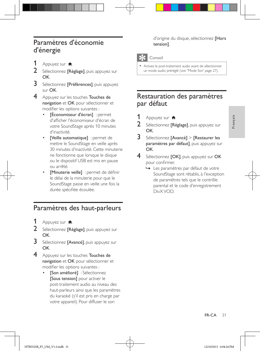 31FrançaisFR-CAParamètres d&apos;économie d&apos;énergie1  Appuyez sur   .2  Sélectionnez [Réglage], puis appuyez sur OK.3  Sélectionnez [Préférences], puis appuyez sur OK.4  Appuyez sur les touches Touches de navigation et OK pour sélectionner et modier les options suivantes :•  [Économiseur d&apos;écran]  : permet d&apos;afcher l&apos;économiseur d&apos;écran de votre SoundStage après 10 minutes d&apos;inactivité.•  [Veille automatique]  : permet de mettre le SoundStage en veille après 30 minutes d&apos;inactivité. Cette minuterie ne fonctionne que lorsque le disque ou le dispositif USB est mis en pause ou arrêté.•  [Minuterie veille]  : permet de dénir le délai de la minuterie pour que le SoundStage passe en veille une fois la durée spéciée écoulée.Paramètres des haut-parleurs1  Appuyez sur   .2  Sélectionnez [Réglage], puis appuyez sur OK.3  Sélectionnez [Avancé], puis appuyez sur OK.4  Appuyez sur les touches Touches de navigation et OK pour sélectionner et modier les options suivantes :•  [Son amélioré]  : Sélectionnez [Sous tension] pour activer le post-traitement audio au niveau des haut-parleurs ainsi que les paramètres du karaoké (s&apos;il est pris en charge par votre appareil). Pour diffuser le son d&apos;origine du disque, sélectionnez [Hors tension].Conseil • Activez le post-traitement audio avant de sélectionner un mode audio préréglé (voir &apos;Mode Son&apos; page 27).Restauration des paramètres par défaut1  Appuyez sur   .2  Sélectionnez [Réglage], puis appuyez sur OK.3  Sélectionnez [Avancé] &gt; [Restaurer les paramètres par défaut], puis appuyez sur OK.4  Sélectionnez [OK], puis appuyez sur OK pour conrmer. » Les paramètres par défaut de votre SoundStage sont rétablis, à l&apos;exception de paramètres tels que le contrôle parental et le code d&apos;enregistrement DivX VOD.HTB3525B_F7_UM_V1.0.indb   31 12/10/2013   6:04:24 PM