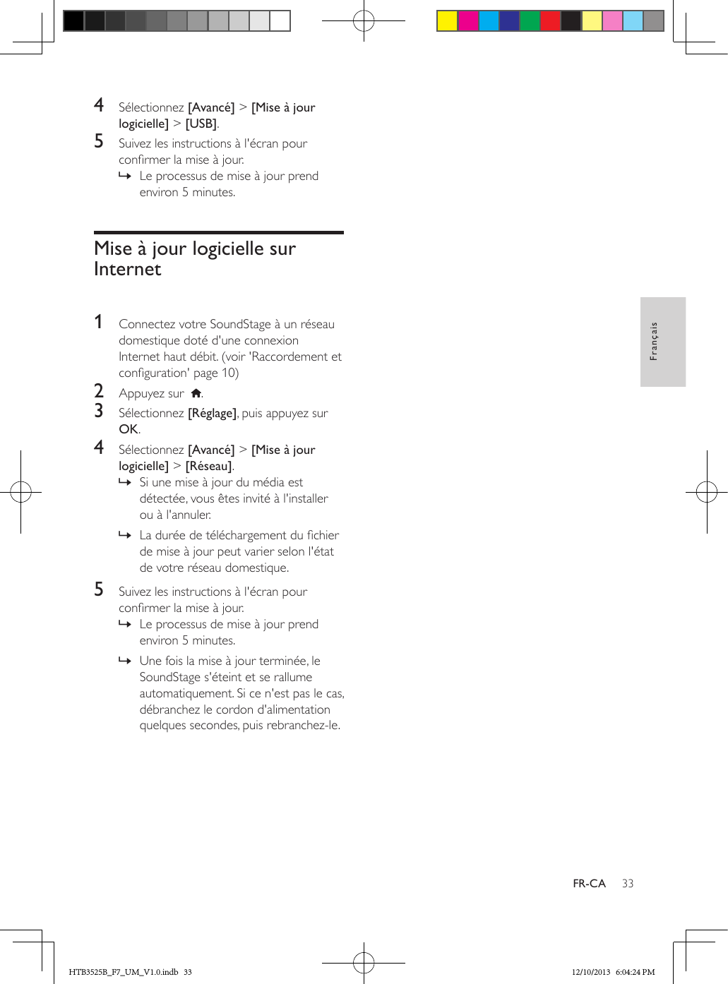 33FrançaisFR-CA4  Sélectionnez [Avancé] &gt; [Mise à jour logicielle] &gt; [USB].5  Suivez les instructions à l&apos;écran pour conrmer la mise à jour. » Le processus de mise à jour prend environ 5 minutes.Mise à jour logicielle sur Internet 1  Connectez votre SoundStage à un réseau domestique doté d&apos;une connexion Internet haut débit. (voir &apos;Raccordement et conguration&apos; page 10)2  Appuyez sur   .3  Sélectionnez [Réglage], puis appuyez sur OK.4  Sélectionnez [Avancé] &gt; [Mise à jour logicielle] &gt; [Réseau].  » Si une mise à jour du média est détectée, vous êtes invité à l&apos;installer ou à l&apos;annuler.  » La durée de téléchargement du chier de mise à jour peut varier selon l&apos;état de votre réseau domestique.5  Suivez les instructions à l&apos;écran pour conrmer la mise à jour. » Le processus de mise à jour prend environ 5 minutes. » Une fois la mise à jour terminée, le SoundStage s&apos;éteint et se rallume automatiquement. Si ce n&apos;est pas le cas, débranchez le cordon d&apos;alimentation quelques secondes, puis rebranchez-le.HTB3525B_F7_UM_V1.0.indb   33 12/10/2013   6:04:24 PM