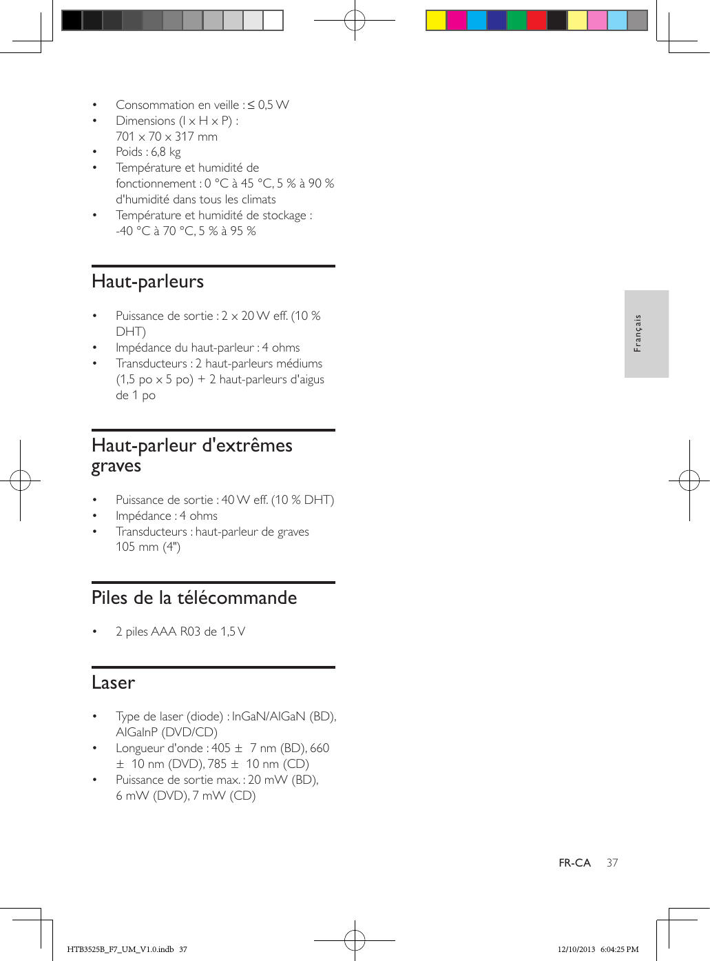 37FrançaisFR-CA•  Consommation en veille : ≤ 0,5 W •  Dimensions (l x H x P) : 701 x 70 x 317 mm•  Poids : 6,8 kg•  Température et humidité de fonctionnement : 0 °C à 45 °C, 5 % à 90 % d&apos;humidité dans tous les climats•  Température et humidité de stockage : -40 °C à 70 °C, 5 % à 95 %Haut-parleurs•  Puissance de sortie : 2 x 20 W eff. (10 % DHT)•  Impédance du haut-parleur : 4 ohms •  Transducteurs : 2 haut-parleurs médiums (1,5 po x 5 po) + 2 haut-parleurs d&apos;aigus de 1 po Haut-parleur d&apos;extrêmes graves•  Puissance de sortie : 40 W eff. (10 % DHT) •  Impédance : 4 ohms•  Transducteurs : haut-parleur de graves 105 mm (4&quot;)Piles de la télécommande•  2 piles AAA R03 de 1,5 V Laser•  Type de laser (diode) : InGaN/AIGaN (BD), AIGaInP (DVD/CD)•  Longueur d&apos;onde : 405 ±  7 nm (BD), 660 ±  10 nm (DVD), 785 ±  10 nm (CD)•  Puissance de sortie max. : 20 mW (BD), 6 mW (DVD), 7 mW (CD)HTB3525B_F7_UM_V1.0.indb   37 12/10/2013   6:04:25 PM