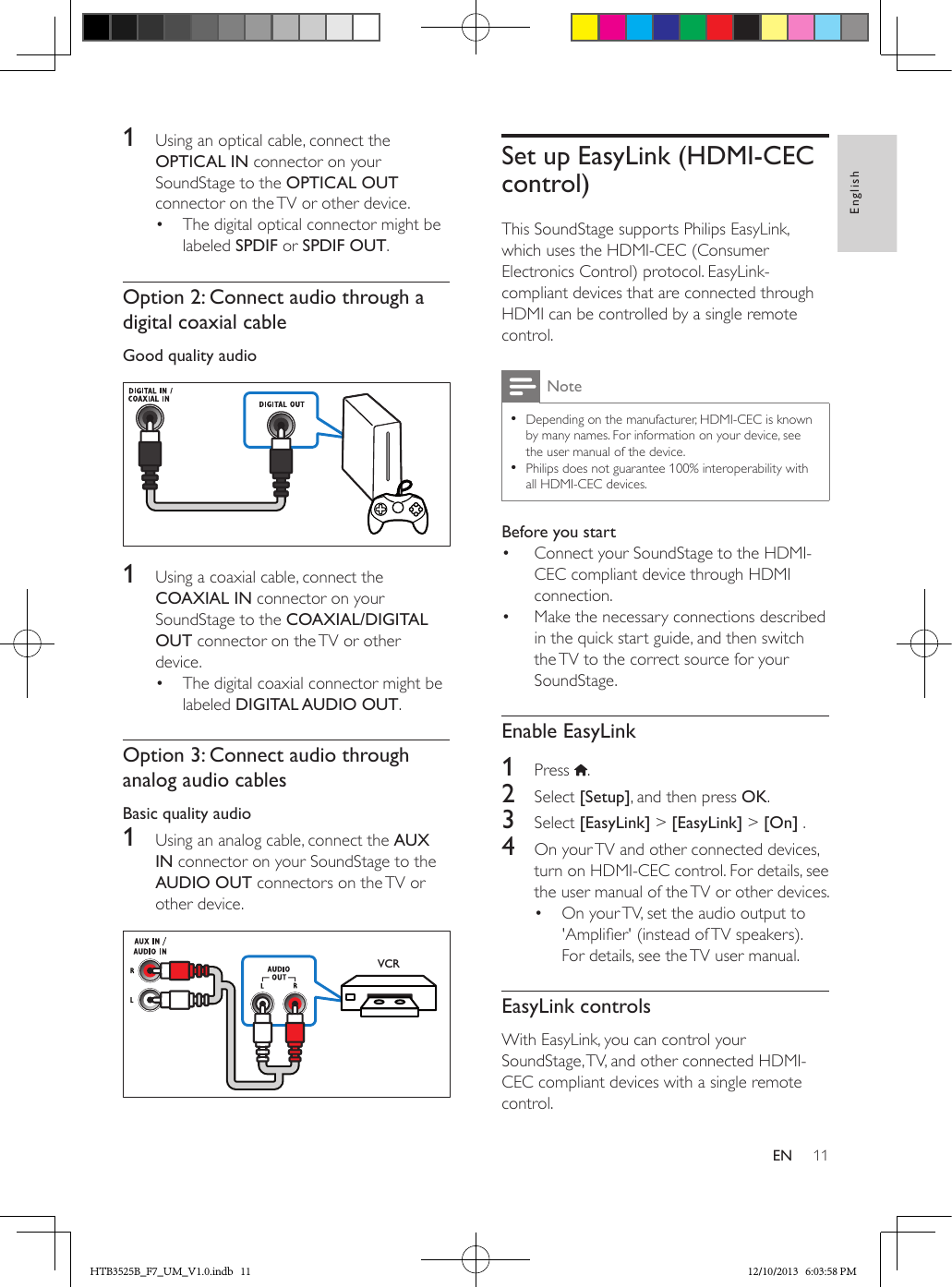 11EnglishEN1  Using an optical cable, connect the OPTICAL IN connector on your SoundStage to the OPTICAL OUT connector on the TV or other device. •  The digital optical connector might be labeled SPDIF or SPDIF OUT. Option 2: Connect audio through a digital coaxial cableGood quality audio  1  Using a coaxial cable, connect the COAXIAL IN connector on your SoundStage to the COAXIAL/DIGITAL OUT connector on the TV or other device. •  The digital coaxial connector might be labeled DIGITAL AUDIO OUT. Option 3: Connect audio through analog audio cablesBasic quality audio1  Using an analog cable, connect the AUX IN connector on your SoundStage to the AUDIO OUT connectors on the TV or other device.   VCRSet up EasyLink (HDMI-CEC control)This SoundStage supports Philips EasyLink, which uses the HDMI-CEC (Consumer Electronics Control) protocol. EasyLink-compliant devices that are connected through HDMI can be controlled by a single remote control. Note • Depending on the manufacturer, HDMI-CEC is known by many names. For information on your device, see the user manual of the device. • Philips does not guarantee 100% interoperability with all HDMI-CEC devices.Before you start•  Connect your SoundStage to the HDMI-CEC compliant device through HDMI connection.•  Make the necessary connections described in the quick start guide, and then switch the TV to the correct source for your SoundStage.Enable EasyLink1  Press  . 2  Select [Setup], and then press OK.3  Select [EasyLink] &gt; [EasyLink] &gt; [On] .4  On your TV and other connected devices, turn on HDMI-CEC control. For details, see the user manual of the TV or other devices. •  On your TV, set the audio output to &apos;Amplier&apos; (instead of TV speakers). For details, see the TV user manual.EasyLink controlsWith EasyLink, you can control your SoundStage, TV, and other connected HDMI-CEC compliant devices with a single remote control.HTB3525B_F7_UM_V1.0.indb   11 12/10/2013   6:03:58 PM