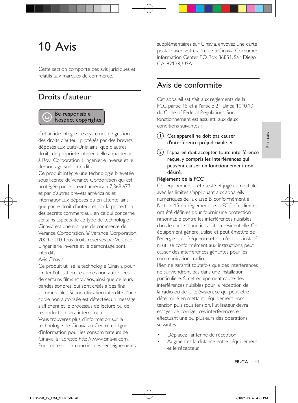 41FrançaisFR-CA10 AvisCette section comporte des avis juridiques et relatifs aux marques de commerce.Droits d&apos;auteur Cet article intègre des systèmes de gestion des droits d&apos;auteur protégés par des brevets déposés aux États-Unis, ainsi que d&apos;autres droits de propriété intellectuelle appartenant à Rovi Corporation. L&apos;ingénierie inverse et le démontage sont interdits.Ce produit intègre une technologie brevetée sous licence de Verance Corporation qui est protégée par le brevet américain 7,369,677 et par d’autres brevets américains et internationaux déposés ou en attente, ainsi que par le droit d’auteur et par la protection des secrets commerciaux en ce qui concerne certains aspects de ce type de technologie. Cinavia est une marque de commerce de Verance Corporation. © Verance Corporation, 2004-2010. Tous droits réservés par Verance. L’ingénierie inverse et le démontage sont interdits.Avis CinaviaCe produit utilise la technologie Cinavia pour limiter l’utilisation de copies non autorisées de certains lms et vidéos, ainsi que de leurs bandes sonores, qui sont créés à des ns commerciales. Si une utilisation interdite d’une copie non autorisée est détectée, un message s’afchera et le processus de lecture ou de reproduction sera interrompu. Vous trouverez plus d’information sur la technologie de Cinavia au Centre en ligne d’information pour les consommateurs de Cinavia, à l’adresse http://www.cinavia.com. Pour obtenir par courrier des renseignements supplémentaires sur Cinavia, envoyez une carte postale avec votre adresse à Cinavia Consumer Information Center, P.O. Box 86851, San Diego, CA, 92138, USA.Avis de conformitéCet appareil satisfait aux règlements de la FCC partie 15 et à l&apos;article 21 alinéa 1040.10 du Code of Federal Regulations. Son fonctionnement est assujetti aux deux conditions suivantes :a  Cet appareil ne doit pas causer d&apos;interférence préjudiciable etb  l&apos;appareil doit accepter toute interférence reçue, y compris les interférences qui peuvent causer un fonctionnement non désiré.Règlement de la FCCCet équipement a été testé et jugé compatible avec les limites s&apos;appliquant aux appareils numériques de la classe B, conformément à l&apos;article 15 du règlement de la FCC. Ces limites ont été dénies pour fournir une protection raisonnable contre les interférences nuisibles dans le cadre d&apos;une installation résidentielle. Cet équipement génère, utilise et peut émettre de l&apos;énergie radiofréquence et, s&apos;il n&apos;est pas installé ni utilisé conformément aux instructions, peut causer des interférences gênantes pour les communications radio.Rien ne garantit toutefois que des interférences ne surviendront pas dans une installation particulière. Si cet équipement cause des interférences nuisibles pour la réception de la radio ou de la télévision, ce qui peut être déterminé en mettant l&apos;équipement hors tension puis sous tension, l&apos;utilisateur devra essayer de corriger ces interférences en effectuant une ou plusieurs des opérations suivantes :•  Déplacez l&apos;antenne de réception.•  Augmentez la distance entre l&apos;équipement et le récepteur.HTB3525B_F7_UM_V1.0.indb   41 12/10/2013   6:04:25 PM