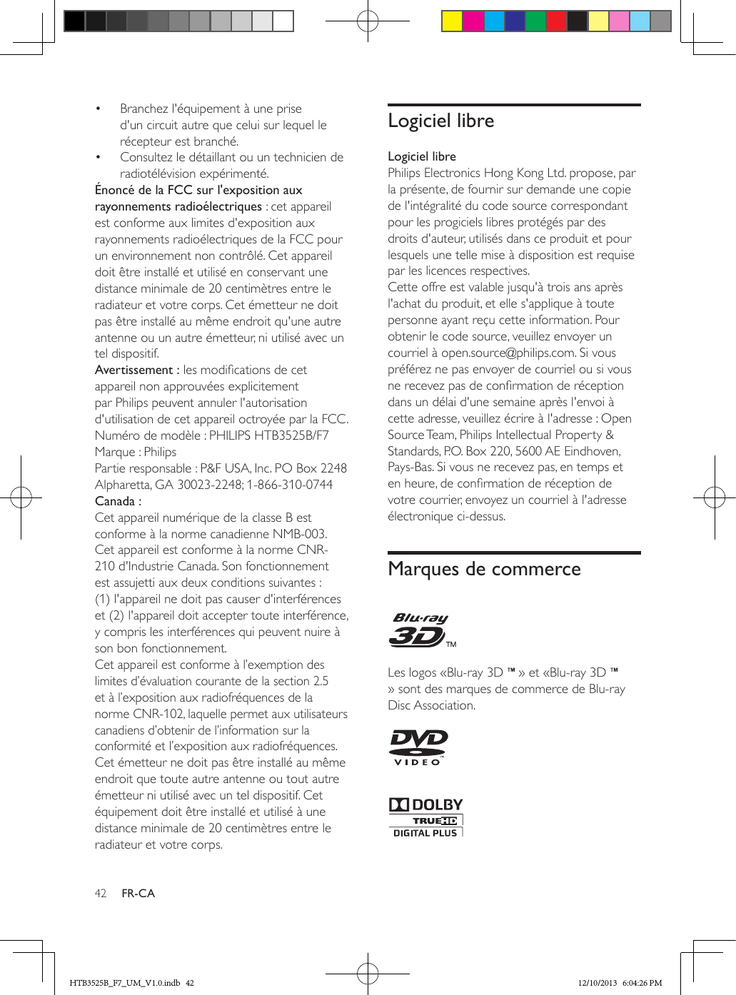 42 FR-CA•  Branchez l&apos;équipement à une prise d&apos;un circuit autre que celui sur lequel le récepteur est branché.•  Consultez le détaillant ou un technicien de radiotélévision expérimenté.Énoncé de la FCC sur l&apos;exposition aux rayonnements radioélectriques : cet appareil est conforme aux limites d&apos;exposition aux rayonnements radioélectriques de la FCC pour un environnement non contrôlé. Cet appareil doit être installé et utilisé en conservant une distance minimale de 20 centimètres entre le radiateur et votre corps. Cet émetteur ne doit pas être installé au même endroit qu&apos;une autre antenne ou un autre émetteur, ni utilisé avec un tel dispositif.Avertissement : les modications de cet appareil non approuvées explicitement par Philips peuvent annuler l&apos;autorisation d&apos;utilisation de cet appareil octroyée par la FCC.Numéro de modèle : PHILIPS HTB3525B/F7Marque : PhilipsPartie responsable : P&amp;F USA, Inc. PO Box 2248 Alpharetta, GA 30023-2248; 1-866-310-0744Canada : Cet appareil numérique de la classe B est conforme à la norme canadienne NMB-003. Cet appareil est conforme à la norme CNR-210 d&apos;Industrie Canada. Son fonctionnement est assujetti aux deux conditions suivantes : (1) l&apos;appareil ne doit pas causer d&apos;interférences et (2) l&apos;appareil doit accepter toute interférence, y compris les interférences qui peuvent nuire à son bon fonctionnement. Cet appareil est conforme à l’exemption des limites d’évaluation courante de la section 2.5 et à l’exposition aux radiofréquences de la norme CNR-102, laquelle permet aux utilisateurs canadiens d’obtenir de l’information sur la conformité et l’exposition aux radiofréquences. Cet émetteur ne doit pas être installé au même endroit que toute autre antenne ou tout autre émetteur ni utilisé avec un tel dispositif. Cet équipement doit être installé et utilisé à une distance minimale de 20 centimètres entre le radiateur et votre corps.Logiciel libreLogiciel librePhilips Electronics Hong Kong Ltd. propose, par la présente, de fournir sur demande une copie de l&apos;intégralité du code source correspondant pour les progiciels libres protégés par des droits d&apos;auteur, utilisés dans ce produit et pour lesquels une telle mise à disposition est requise par les licences respectives. Cette offre est valable jusqu&apos;à trois ans après l&apos;achat du produit, et elle s&apos;applique à toute personne ayant reçu cette information. Pour obtenir le code source, veuillez envoyer un courriel à open.source@philips.com. Si vous préférez ne pas envoyer de courriel ou si vous ne recevez pas de conrmation de réception dans un délai d&apos;une semaine après l&apos;envoi à cette adresse, veuillez écrire à l&apos;adresse : Open Source Team, Philips Intellectual Property &amp; Standards, P.O. Box 220, 5600 AE Eindhoven, Pays-Bas. Si vous ne recevez pas, en temps et en heure, de conrmation de réception de votre courrier, envoyez un courriel à l&apos;adresse électronique ci-dessus.Marques de commerce Les logos «Blu-ray 3D   » et «Blu-ray 3D   » sont des marques de commerce de Blu-ray Disc Association.   HTB3525B_F7_UM_V1.0.indb   42 12/10/2013   6:04:26 PM