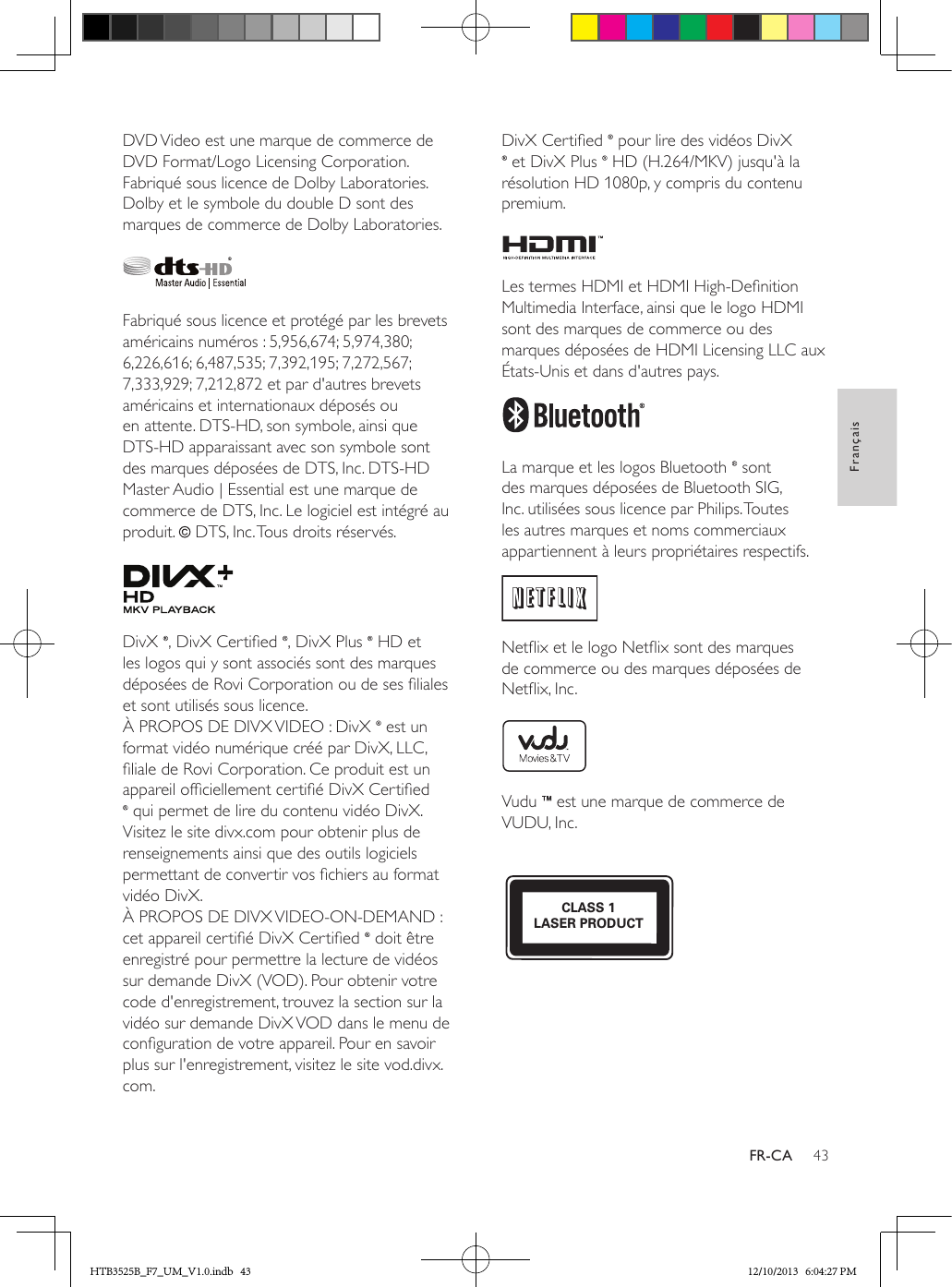 43FrançaisFR-CADVD Video est une marque de commerce de DVD Format/Logo Licensing Corporation.Fabriqué sous licence de Dolby Laboratories. Dolby et le symbole du double D sont des marques de commerce de Dolby Laboratories. Fabriqué sous licence et protégé par les brevets américains numéros : 5,956,674; 5,974,380; 6,226,616; 6,487,535; 7,392,195; 7,272,567; 7,333,929; 7,212,872 et par d&apos;autres brevets américains et internationaux déposés ou en attente. DTS-HD, son symbole, ainsi que DTS-HD apparaissant avec son symbole sont des marques déposées de DTS, Inc. DTS-HD Master Audio | Essential est une marque de commerce de DTS, Inc. Le logiciel est intégré au produit.   DTS, Inc. Tous droits réservés. DivX  , DivX Certied  , DivX Plus   HD et les logos qui y sont associés sont des marques déposées de Rovi Corporation ou de ses liales et sont utilisés sous licence. À PROPOS DE DIVX VIDEO : DivX   est un format vidéo numérique créé par DivX, LLC, liale de Rovi Corporation. Ce produit est un appareil ofciellement certié DivX Certied  qui permet de lire du contenu vidéo DivX. Visitez le site divx.com pour obtenir plus de renseignements ainsi que des outils logiciels permettant de convertir vos chiers au format vidéo DivX. À PROPOS DE DIVX VIDEO-ON-DEMAND : cet appareil certié DivX Certied   doit être enregistré pour permettre la lecture de vidéos sur demande DivX (VOD). Pour obtenir votre code d&apos;enregistrement, trouvez la section sur la vidéo sur demande DivX VOD dans le menu de conguration de votre appareil. Pour en savoir plus sur l&apos;enregistrement, visitez le site vod.divx.com.DivX Certied   pour lire des vidéos DivX  et DivX Plus   HD (H.264/MKV) jusqu&apos;à la résolution HD 1080p, y compris du contenu premium. Les termes HDMI et HDMI High-Denition Multimedia Interface, ainsi que le logo HDMI sont des marques de commerce ou des marques déposées de HDMI Licensing LLC aux États-Unis et dans d&apos;autres pays. La marque et les logos Bluetooth   sont des marques déposées de Bluetooth SIG, Inc. utilisées sous licence par Philips. Toutes les autres marques et noms commerciaux appartiennent à leurs propriétaires respectifs. Netix et le logo Netix sont des marques de commerce ou des marques déposées de Netix, Inc. Vudu   est une marque de commerce de VUDU, Inc. CLASS 1LASER PRODUCTHTB3525B_F7_UM_V1.0.indb   43 12/10/2013   6:04:27 PM