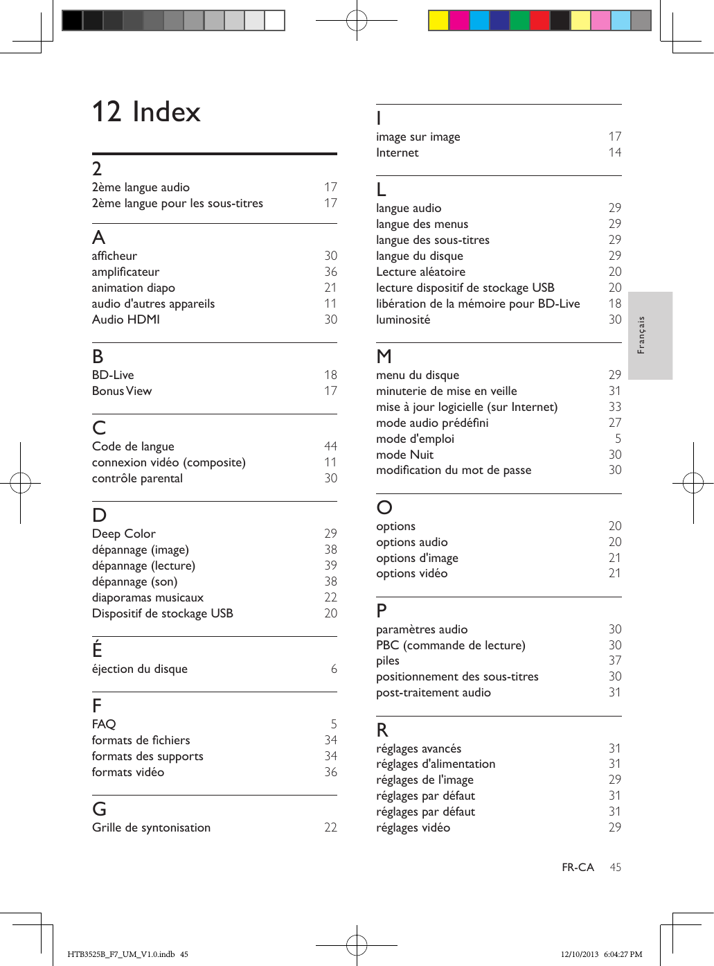 45FrançaisFR-CA12 Index22ème langue audio  172ème langue pour les sous-titres  17Aafcheur  30amplicateur  36animation diapo  21audio d&apos;autres appareils  11Audio HDMI  30BBD-Live  18Bonus View  17CCode de langue  44connexion vidéo (composite)  11contrôle parental  30DDeep Color  29dépannage (image)  38dépannage (lecture)  39dépannage (son)  38diaporamas musicaux 22Dispositif de stockage USB  20Ééjection du disque  6FFAQ 5formatsdechiers  34formats des supports  34formats vidéo  36GGrille de syntonisation 22Iimage sur image  17Internet  14Llangue audio  29langue des menus  29langue des sous-titres  29langue du disque  29Lecture aléatoire  20lecture dispositif de stockage USB  20libération de la mémoire pour BD-Live  18luminosité  30Mmenu du disque  29minuterie de mise en veille  31mise à jour logicielle (sur Internet) 33modeaudioprédéni  27mode d&apos;emploi 5mode Nuit  30modicationdumotdepasse  30Ooptions  20options audio  20options d&apos;image  21options vidéo  21Pparamètres audio  30PBC (commande de lecture)  30piles  37positionnement des sous-titres  30post-traitement audio  31Rréglages avancés  31réglages d&apos;alimentation  31réglages de l&apos;image  29réglages par défaut  31réglages par défaut  31réglages vidéo  29HTB3525B_F7_UM_V1.0.indb   45 12/10/2013   6:04:27 PM