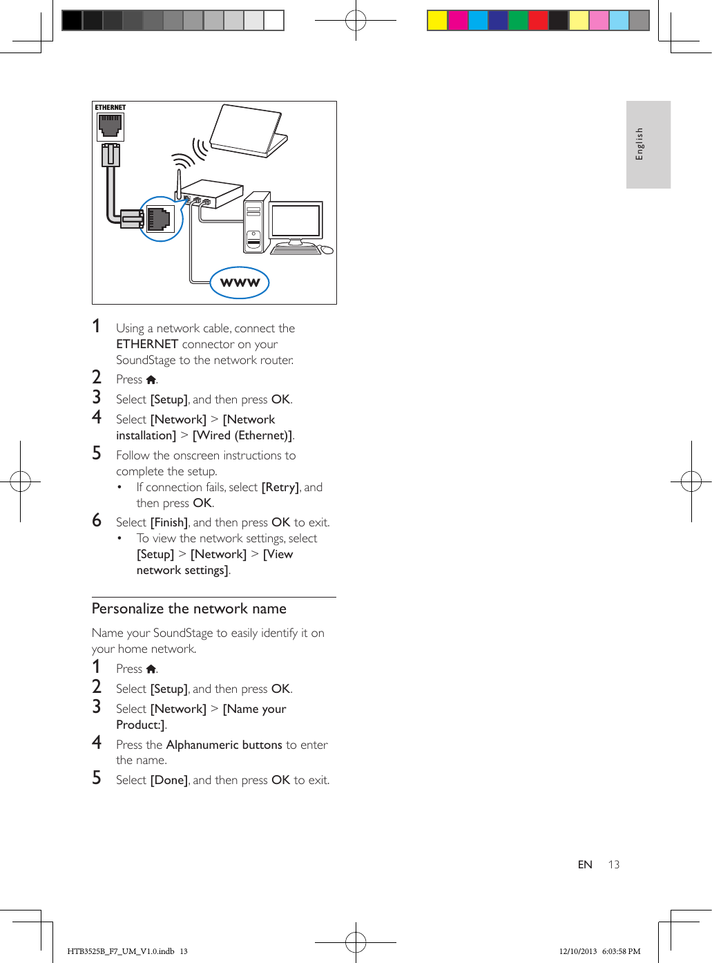 13EnglishEN  1  Using a network cable, connect the ETHERNET connector on your SoundStage to the network router.2  Press  .3  Select [Setup], and then press OK.4  Select [Network] &gt; [Network installation] &gt; [Wired (Ethernet)].5  Follow the onscreen instructions to complete the setup.•  If connection fails, select [Retry], and then press OK.6  Select [Finish], and then press OK to exit.•  To view the network settings, select [Setup] &gt; [Network] &gt; [View network settings].Personalize the network nameName your SoundStage to easily identify it on your home network.1  Press  .2  Select [Setup], and then press OK.3  Select [Network] &gt; [Name your Product:].4  Press the Alphanumeric buttons to enter the name.5  Select [Done], and then press OK to exit.ETHERNETwwwHTB3525B_F7_UM_V1.0.indb   13 12/10/2013   6:03:58 PM