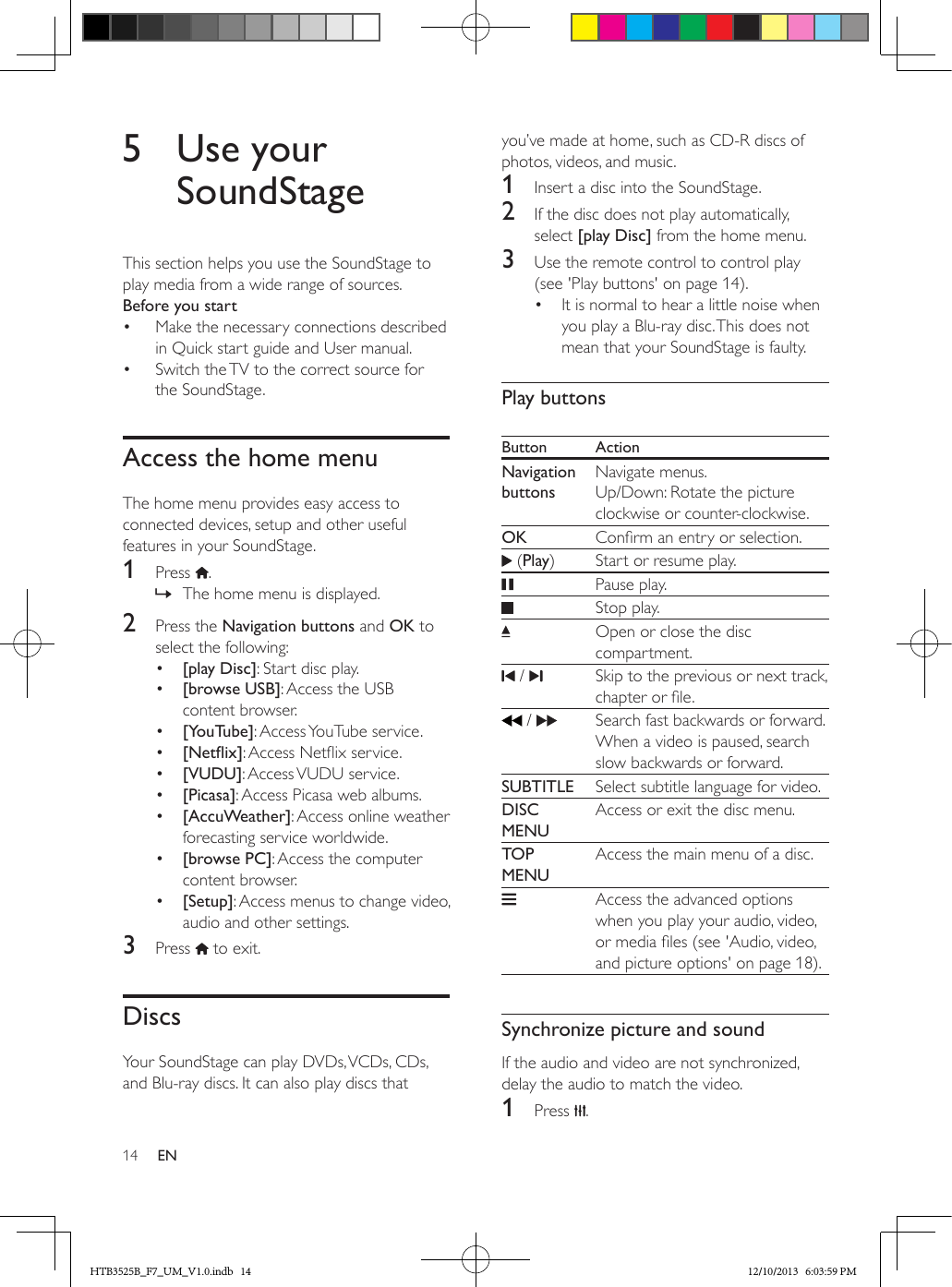 14 EN5  Use your SoundStageThis section helps you use the SoundStage to play media from a wide range of sources.Before you start•  Make the necessary connections described in Quick start guide and User manual.•  Switch the TV to the correct source for the SoundStage.Access the home menuThe home menu provides easy access to connected devices, setup and other useful features in your SoundStage.1  Press  . » The home menu is displayed.2  Press the Navigation buttons and OK to select the following:•  [play Disc]: Start disc play.•  [browse USB]: Access the USB content browser.•  [YouTube]: Access YouTube service.•  [Netix]: Access Netix service.•  [VUDU]: Access VUDU service.•  [Picasa]: Access Picasa web albums.•  [AccuWeather]: Access online weather forecasting service worldwide.•  [browse PC]: Access the computer content browser.•  [Setup]: Access menus to change video, audio and other settings.3  Press   to exit.DiscsYour SoundStage can play DVDs, VCDs, CDs, and Blu-ray discs. It can also play discs that you’ve made at home, such as CD-R discs of photos, videos, and music.1  Insert a disc into the SoundStage.2  If the disc does not play automatically, select [play Disc] from the home menu.3  Use the remote control to control play (see &apos;Play buttons&apos; on page 14).•  It is normal to hear a little noise when you play a Blu-ray disc. This does not mean that your SoundStage is faulty.Play buttonsButton ActionNavigation buttonsNavigate menus. Up/Down: Rotate the picture clockwise or counter-clockwise.OK Conrm an entry or selection. (Play) Start or resume play.   Pause play.Stop play. Open or close the disc compartment. /  Skip to the previous or next track, chapter or le. /     Search fast backwards or forward.When a video is paused, search slow backwards or forward.SUBTITLE Select subtitle language for video.DISC MENUAccess or exit the disc menu.TOP MENUAccess the main menu of a disc.Access the advanced options when you play your audio, video, or media les (see &apos;Audio, video, and picture options&apos; on page 18).  Synchronize picture and soundIf the audio and video are not synchronized, delay the audio to match the video.1  Press  .HTB3525B_F7_UM_V1.0.indb   14 12/10/2013   6:03:59 PM