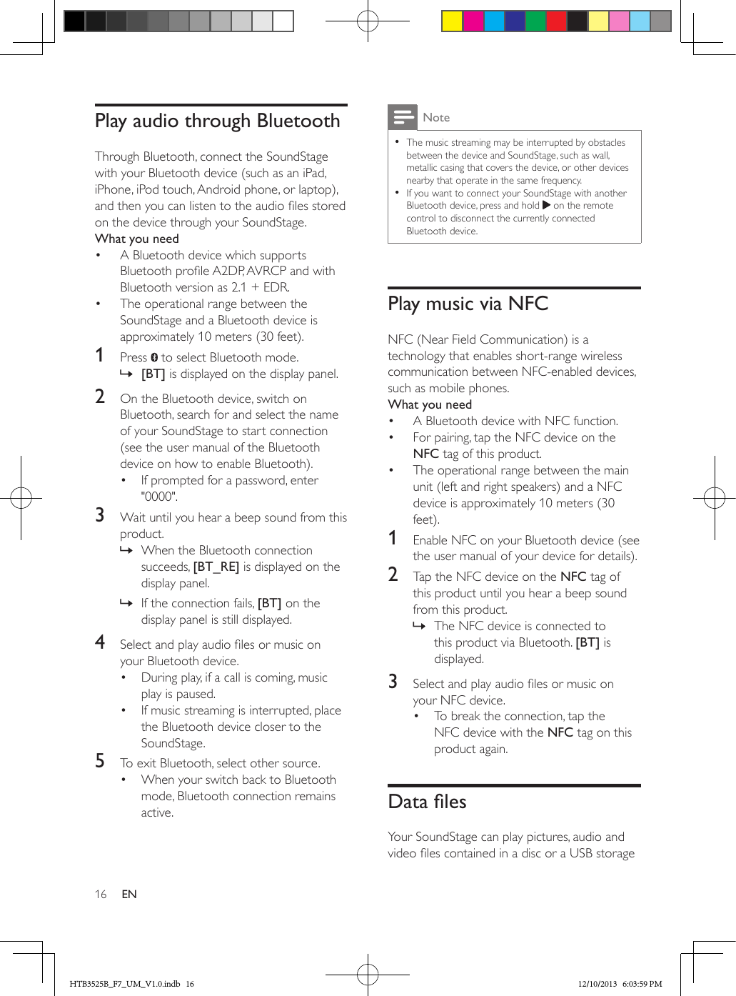 16 ENPlay audio through BluetoothThrough Bluetooth, connect the SoundStage with your Bluetooth device (such as an iPad, iPhone, iPod touch, Android phone, or laptop), and then you can listen to the audio les stored on the device through your SoundStage.What you need•  A Bluetooth device which supports Bluetooth prole A2DP, AVRCP and with Bluetooth version as 2.1 + EDR.•  The operational range between the SoundStage and a Bluetooth device is approximately 10 meters (30 feet).1  Press   to select Bluetooth mode. » [BT] is displayed on the display panel.2  On the Bluetooth device, switch on Bluetooth, search for and select the name of your SoundStage to start connection (see the user manual of the Bluetooth device on how to enable Bluetooth).•  If prompted for a password, enter &quot;0000&quot;.3  Wait until you hear a beep sound from this product. » When the Bluetooth connection succeeds, [BT_RE] is displayed on the display panel. » If the connection fails, [BT] on the display panel is still displayed.4  Select and play audio les or music on your Bluetooth device.•  During play, if a call is coming, music play is paused.•  If music streaming is interrupted, place the Bluetooth device closer to the SoundStage.5  To exit Bluetooth, select other source.•  When your switch back to Bluetooth mode, Bluetooth connection remains active.Note • The music streaming may be interrupted by obstacles between the device and SoundStage, such as wall, metallic casing that covers the device, or other devices nearby that operate in the same frequency. • If you want to connect your SoundStage with another Bluetooth device, press and hold   on the remote control to disconnect the currently connected Bluetooth device.Play music via NFCNFC (Near Field Communication) is a technology that enables short-range wireless communication between NFC-enabled devices, such as mobile phones.What you need•  A Bluetooth device with NFC function.•  For pairing, tap the NFC device on the NFC tag of this product.•  The operational range between the main unit (left and right speakers) and a NFC device is approximately 10 meters (30 feet).1  Enable NFC on your Bluetooth device (see the user manual of your device for details).2  Tap the NFC device on the NFC tag of this product until you hear a beep sound from this product. » The NFC device is connected to this product via Bluetooth. [BT] is displayed.3  Select and play audio les or music on your NFC device.•  To break the connection, tap the NFC device with the NFC tag on this product again.DatalesYour SoundStage can play pictures, audio and video les contained in a disc or a USB storage HTB3525B_F7_UM_V1.0.indb   16 12/10/2013   6:03:59 PM