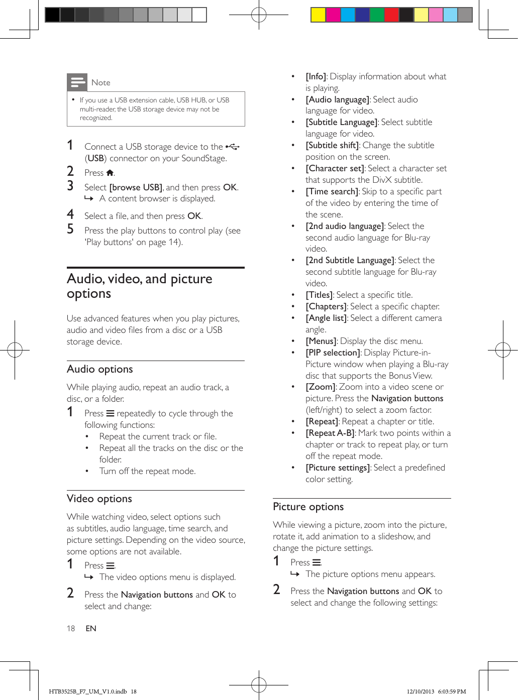 18 ENNote • If you use a USB extension cable, USB HUB, or USB multi-reader, the USB storage device may not be recognized.1  Connect a USB storage device to the   (USB) connector on your SoundStage.2  Press  .3  Select [browse USB], and then press OK. » A content browser is displayed.4  Select a le, and then press OK.5  Press the play buttons to control play (see &apos;Play buttons&apos; on page 14).Audio, video, and picture optionsUse advanced features when you play pictures, audio and video les from a disc or a USB storage device.Audio optionsWhile playing audio, repeat an audio track, a disc, or a folder.1  Press   repeatedly to cycle through the following functions:•  Repeat the current track or le.•  Repeat all the tracks on the disc or the folder.•  Turn off the repeat mode.Video optionsWhile watching video, select options such as subtitles, audio language, time search, and picture settings. Depending on the video source, some options are not available.1  Press  . » The video options menu is displayed.2  Press the Navigation buttons and OK to select and change:•  [Info]: Display information about what is playing.•  [Audio language]: Select audio language for video.•  [Subtitle Language]: Select subtitle language for video.•  [Subtitle shift]: Change the subtitle position on the screen.•  [Character set]: Select a character set that supports the DivX subtitle.•  [Time search]: Skip to a specic part of the video by entering the time of the scene.•  [2nd audio language]: Select the second audio language for Blu-ray video.•  [2nd Subtitle Language]: Select the second subtitle language for Blu-ray video.•  [Titles]: Select a specic title.•  [Chapters]: Select a specic chapter.•  [Angle list]: Select a different camera angle.•  [Menus]: Display the disc menu.•  [PIP selection]: Display Picture-in-Picture window when playing a Blu-ray disc that supports the Bonus View.•  [Zoom]: Zoom into a video scene or picture. Press the Navigation buttons (left/right) to select a zoom factor.•  [Repeat]: Repeat a chapter or title.•  [Repeat A-B]: Mark two points within a chapter or track to repeat play, or turn off the repeat mode.•  [Picture settings]: Select a predened color setting.Picture optionsWhile viewing a picture, zoom into the picture, rotate it, add animation to a slideshow, and change the picture settings.1  Press  . » The picture options menu appears.2  Press the Navigation buttons and OK to select and change the following settings:HTB3525B_F7_UM_V1.0.indb   18 12/10/2013   6:03:59 PM