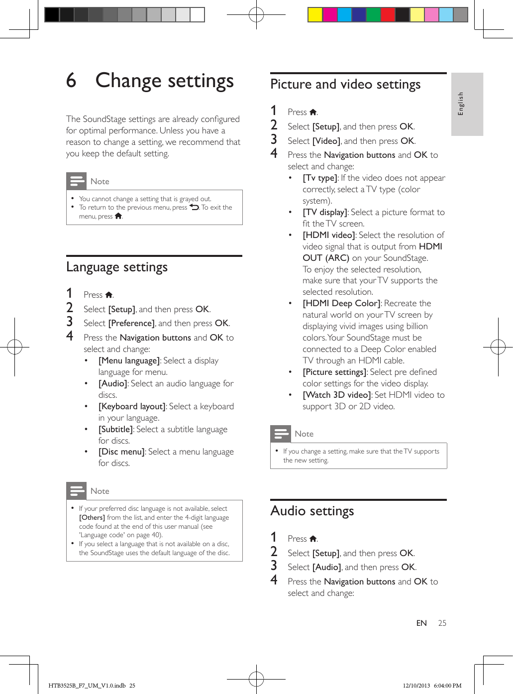 25EnglishEN6  Change settingsThe SoundStage settings are already congured for optimal performance. Unless you have a reason to change a setting, we recommend that you keep the default setting.Note • You cannot change a setting that is grayed out. • To return to the previous menu, press  . To exit the menu, press  .Language settings1  Press  .2  Select [Setup], and then press OK.3  Select [Preference], and then press OK.4  Press the Navigation buttons and OK to select and change:•  [Menu language]: Select a display language for menu.•  [Audio]: Select an audio language for discs.•  [Keyboard layout]: Select a keyboard in your language.•  [Subtitle]: Select a subtitle language for discs.•  [Disc menu]: Select a menu language for discs.Note • If your preferred disc language is not available, select [Others] from the list, and enter the 4-digit language code found at the end of this user manual (see &apos;Language code&apos; on page 40). • If you select a language that is not available on a disc, the SoundStage uses the default language of the disc.Picture and video settings1  Press  .2  Select [Setup], and then press OK.3  Select [Video], and then press OK.4  Press the Navigation buttons and OK to select and change:•  [Tv type]: If the video does not appear correctly, select a TV type (color system).•  [TV display]: Select a picture format to t the TV screen.•  [HDMI video]: Select the resolution of video signal that is output from HDMI OUT (ARC) on your SoundStage. To enjoy the selected resolution, make sure that your TV supports the selected resolution.•  [HDMI Deep Color]: Recreate the natural world on your TV screen by displaying vivid images using billion colors. Your SoundStage must be connected to a Deep Color enabled TV through an HDMI cable.•  [Picture settings]: Select pre dened color settings for the video display. •  [Watch 3D video]: Set HDMI video to support 3D or 2D video. Note • If you change a setting, make sure that the TV supports the new setting.Audio settings1  Press  .2  Select [Setup], and then press OK.3  Select [Audio], and then press OK.4  Press the Navigation buttons and OK to select and change:HTB3525B_F7_UM_V1.0.indb   25 12/10/2013   6:04:00 PM