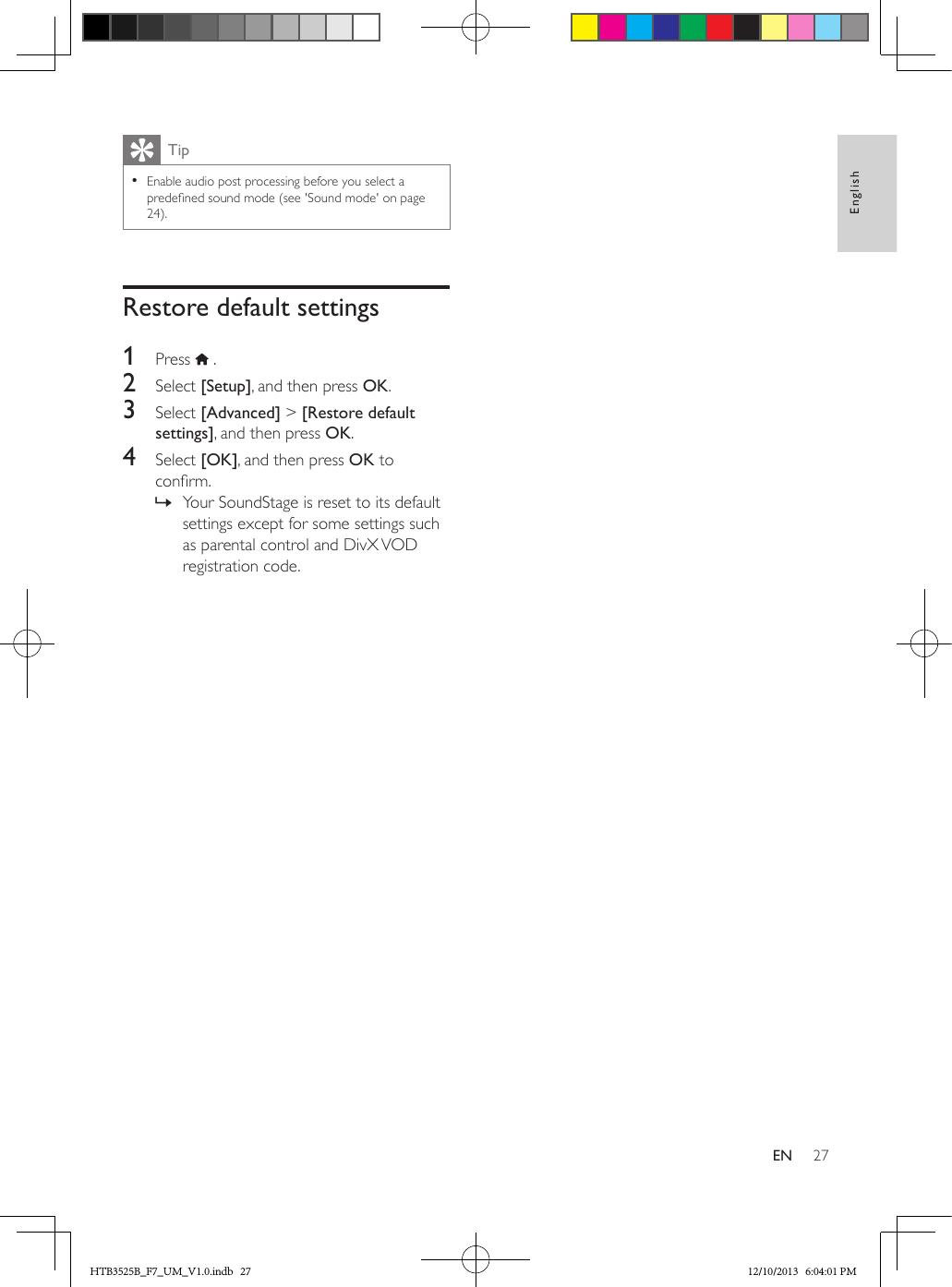 27EnglishENTip • Enable audio post processing before you select a predened sound mode (see &apos;Sound mode&apos; on page 24).Restore default settings1  Press   .2  Select [Setup], and then press OK.3  Select [Advanced] &gt; [Restore default settings], and then press OK.4  Select [OK], and then press OK to conrm. » Your SoundStage is reset to its default settings except for some settings such as parental control and DivX VOD registration code.HTB3525B_F7_UM_V1.0.indb   27 12/10/2013   6:04:01 PM