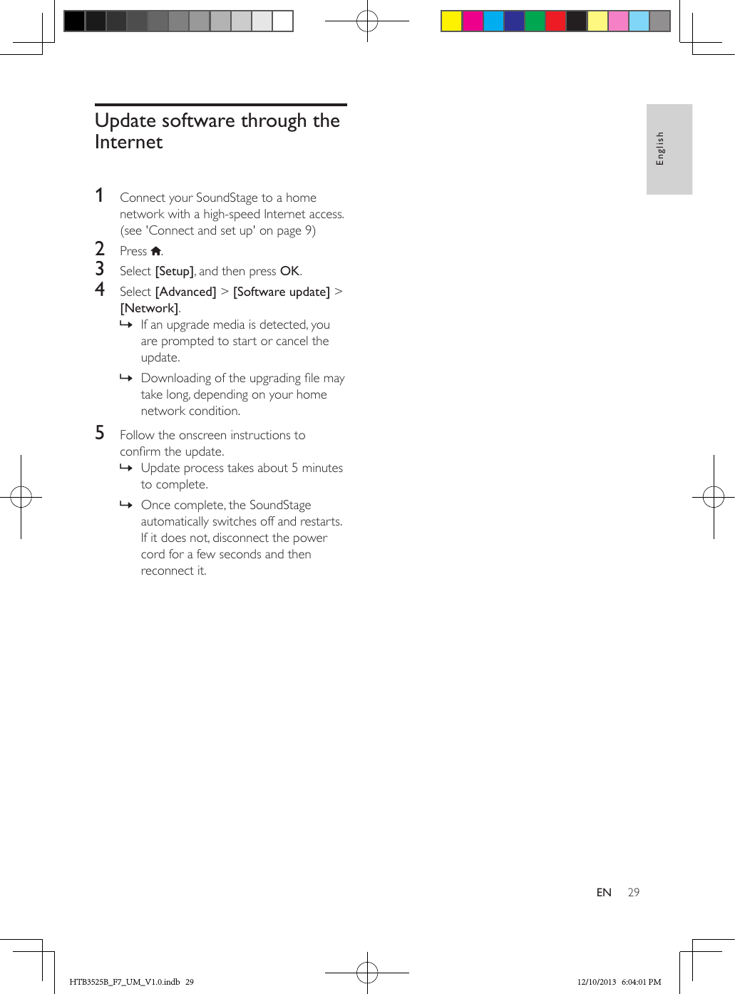 29EnglishENUpdate software through the Internet 1  Connect your SoundStage to a home network with a high-speed Internet access. (see &apos;Connect and set up&apos; on page 9)2  Press  .3  Select [Setup], and then press OK.4  Select [Advanced] &gt; [Software update] &gt; [Network].  » If an upgrade media is detected, you are prompted to start or cancel the update.  » Downloading of the upgrading le may take long, depending on your home network condition.5  Follow the onscreen instructions to conrm the update. » Update process takes about 5 minutes to complete. » Once complete, the SoundStage automatically switches off and restarts. If it does not, disconnect the power cord for a few seconds and then reconnect it.HTB3525B_F7_UM_V1.0.indb   29 12/10/2013   6:04:01 PM