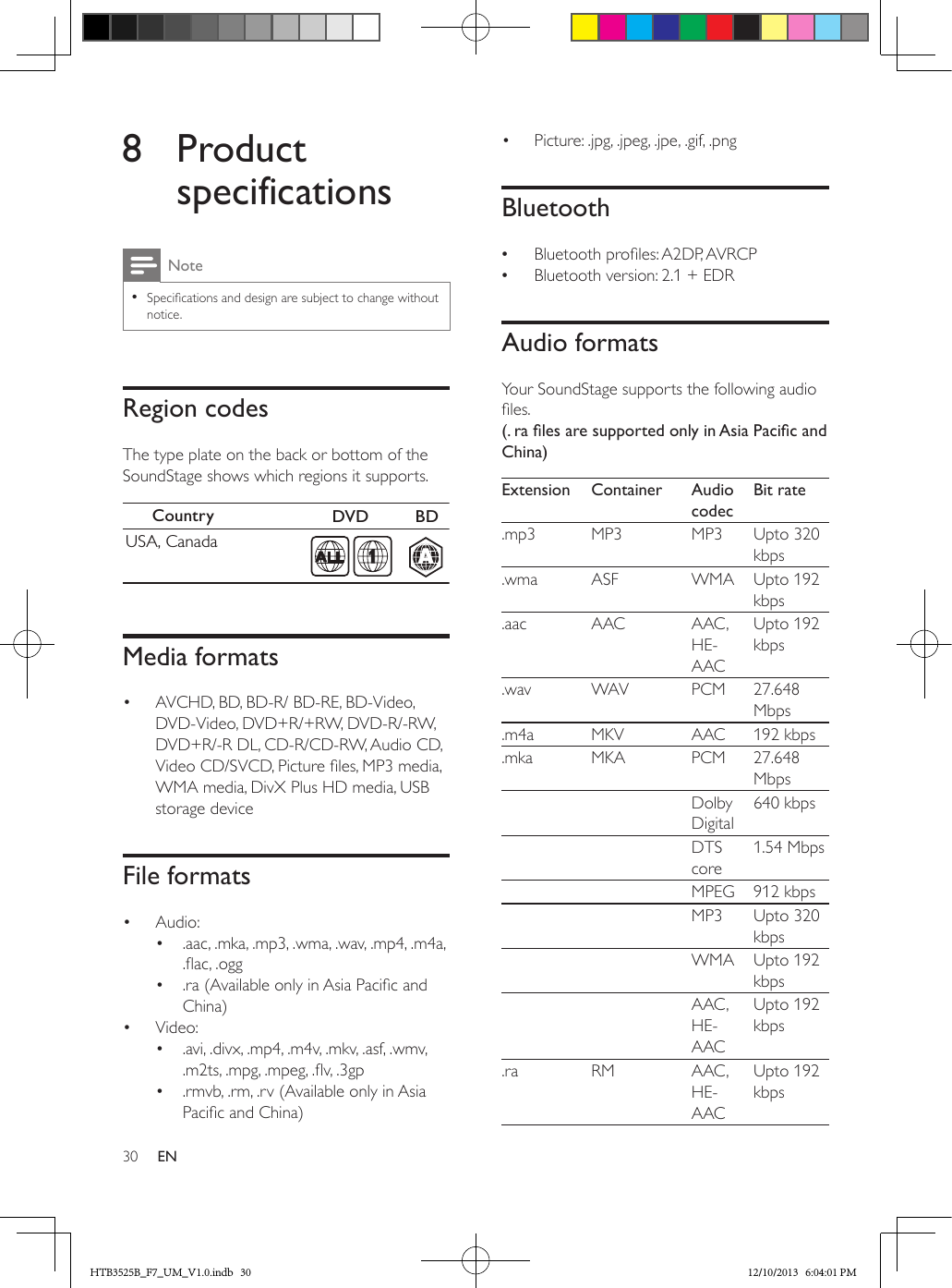 30 EN8 Product specificationsNote • Specications and design are subject to change without notice.Region codesThe type plate on the back or bottom of the SoundStage shows which regions it supports.  Media formats•  AVCHD, BD, BD-R/ BD-RE, BD-Video, DVD-Video, DVD+R/+RW, DVD-R/-RW, DVD+R/-R DL, CD-R/CD-RW, Audio CD, Video CD/SVCD, Picture les, MP3 media, WMA media, DivX Plus HD media, USB storage deviceFile formats•  Audio: •  .aac, .mka, .mp3, .wma, .wav, .mp4, .m4a, .ac, .ogg•  .ra (Available only in Asia Pacic and China)•  Video: •  .avi, .divx, .mp4, .m4v, .mkv, .asf, .wmv, .m2ts, .mpg, .mpeg, .v, .3gp•  .rmvb, .rm, .rv (Available only in Asia Pacic and China)Country  DVD  BDUSA, CanadaAA1•  Picture: .jpg, .jpeg, .jpe, .gif, .pngBluetooth •Bluetooth proles: A2DP, AVRCP •Bluetooth version: 2.1 + EDRAudio formatsYour SoundStage supports the following audio les.(.ralesaresupportedonlyinAsiaPacicandChina)Extension Container Audio codecBit rate.mp3 MP3 MP3 Upto 320 kbps.wma ASF WMA Upto 192 kbps.aac AAC AAC, HE-AACUpto 192 kbps.wav WAV PCM 27.648 Mbps.m4a MKV AAC 192 kbps.mka MKA PCM 27.648 Mbps    Dolby Digital640 kbps    DTS core1.54 Mbps    MPEG 912 kbps     MP3 Upto 320 kbps    WMA Upto 192 kbps    AAC , HE-AACUpto 192 kbps.ra RM AAC , HE-AACUpto 192 kbpsHTB3525B_F7_UM_V1.0.indb   30 12/10/2013   6:04:01 PM