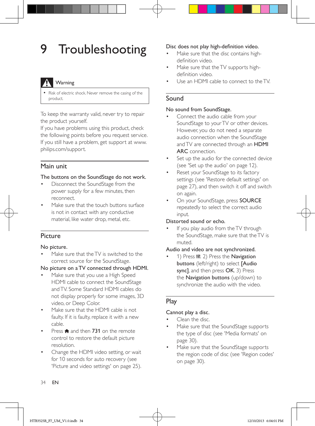 34 EN9 TroubleshootingWarning • Risk of electric shock. Never remove the casing of the product.To keep the warranty valid, never try to repair the product yourself. If you have problems using this product, check the following points before you request service. If you still have a problem, get support at www.philips.com/support. Main unitThe buttons on the SoundStage do not work.•  Disconnect the SoundStage from the power supply for a few minutes, then reconnect.•  Make sure that the touch buttons surface is not in contact with any conductive material, like water drop, metal, etc.PictureNo picture.•  Make sure that the TV is switched to the correct source for the SoundStage.No picture on a TV connected through HDMI.•  Make sure that you use a High Speed HDMI cable to connect the SoundStage and TV. Some Standard HDMI cables do not display properly for some images, 3D video, or Deep Color.•  Make sure that the HDMI cable is not faulty. If it is faulty, replace it with a new cable.•  Press   and then 731 on the remote control to restore the default picture resolution.•  Change the HDMI video setting, or wait for 10 seconds for auto recovery (see &apos;Picture and video settings&apos; on page 25).Discdoesnotplayhigh-denitionvideo.•  Make sure that the disc contains high-denition video.•  Make sure that the TV supports high-denition video. •  Use an HDMI cable to connect to the TV.SoundNo sound from SoundStage.•  Connect the audio cable from your SoundStage to your TV or other devices. However, you do not need a separate audio connection when the SoundStage and TV are connected through an HDMI ARC connection.•  Set up the audio for the connected device (see &apos;Set up the audio&apos; on page 12).•  Reset your SoundStage to its factory settings (see &apos;Restore default settings&apos; on page 27), and then switch it off and switch on again.•  On your SoundStage, press SOURCE repeatedly to select the correct audio input.Distorted sound or echo.•  If you play audio from the TV through the SoundStage, make sure that the TV is muted.Audio and video are not synchronized.•  1) Press  . 2) Press the Navigation buttons (left/right) to select [Audio sync], and then press OK. 3) Press the Navigation buttons (up/down) to synchronize the audio with the video.PlayCannot play a disc.•  Clean the disc.•  Make sure that the SoundStage supports the type of disc (see &apos;Media formats&apos; on page 30).•  Make sure that the SoundStage supports the region code of disc (see &apos;Region codes&apos; on page 30).HTB3525B_F7_UM_V1.0.indb   34 12/10/2013   6:04:01 PM