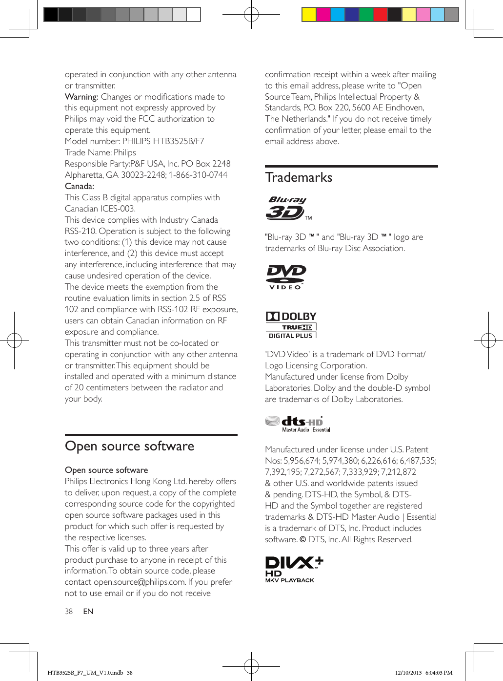 38 ENoperated in conjunction with any other antenna or transmitter.Warning: Changes or modications made to this equipment not expressly approved by Philips may void the FCC authorization to operate this equipment.Model number: PHILIPS HTB3525B/F7Trade Name: PhilipsResponsible Party:P&amp;F USA, Inc. PO Box 2248 Alpharetta, GA 30023-2248; 1-866-310-0744Canada: This Class B digital apparatus complies with Canadian ICES-003. This device complies with Industry Canada RSS-210. Operation is subject to the following two conditions: (1) this device may not cause interference, and (2) this device must accept any interference, including interference that may cause undesired operation of the device. The device meets the exemption from the routine evaluation limits in section 2.5 of RSS 102 and compliance with RSS-102 RF exposure, users can obtain Canadian information on RF exposure and compliance. This transmitter must not be co-located or operating in conjunction with any other antenna or transmitter. This equipment should be installed and operated with a minimum distance of 20 centimeters between the radiator and your body.Open source softwareOpen source softwarePhilips Electronics Hong Kong Ltd. hereby offers to deliver, upon request, a copy of the complete corresponding source code for the copyrighted open source software packages used in this product for which such offer is requested by the respective licenses. This offer is valid up to three years after product purchase to anyone in receipt of this information. To obtain source code, please contact open.source@philips.com. If you prefer not to use email or if you do not receive conrmation receipt within a week after mailing to this email address, please write to &quot;Open Source Team, Philips Intellectual Property &amp; Standards, P.O. Box 220, 5600 AE Eindhoven, The Netherlands.&quot; If you do not receive timely conrmation of your letter, please email to the email address above.Trademarks &quot;Blu-ray 3D   &quot; and &quot;Blu-ray 3D   &quot; logo are trademarks of Blu-ray Disc Association.   &apos;DVD Video&apos; is a trademark of DVD Format/Logo Licensing Corporation.Manufactured under license from Dolby Laboratories. Dolby and the double-D symbol are trademarks of Dolby Laboratories. Manufactured under license under U.S. Patent Nos: 5,956,674; 5,974,380; 6,226,616; 6,487,535; 7,392,195; 7,272,567; 7,333,929; 7,212,872 &amp; other U.S. and worldwide patents issued &amp; pending. DTS-HD, the Symbol, &amp; DTS-HD and the Symbol together are registered trademarks &amp; DTS-HD Master Audio | Essential is a trademark of DTS, Inc. Product includes software.   DTS, Inc. All Rights Reserved. HTB3525B_F7_UM_V1.0.indb   38 12/10/2013   6:04:03 PM