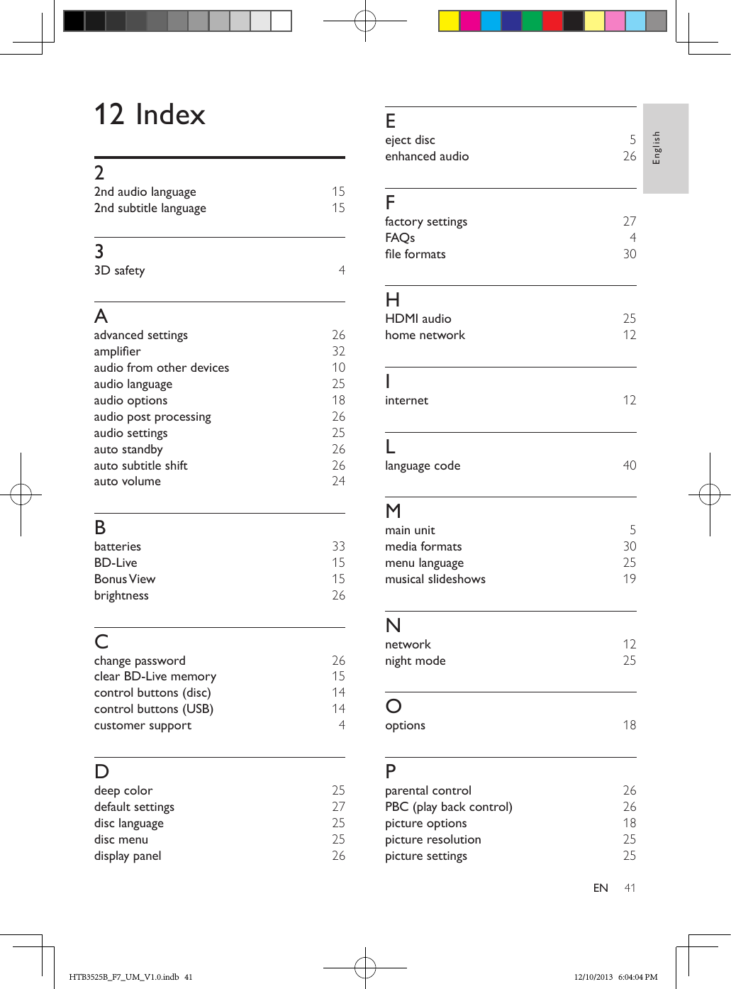 41EnglishEN12 Index22nd audio language  152nd subtitle language  1533D safety  4Aadvanced settings  26amplier 32audio from other devices  10audio language 25audio options  18audio post processing  26audio settings 25auto standby  26auto subtitle shift  26auto volume  24Bbatteries 33BD-Live  15Bonus View  15brightness  26Cchange password  26clear BD-Live memory  15control buttons (disc)  14control buttons (USB)  14customer support  4Ddeep color 25default settings  27disc language 25disc menu 25display panel  26Eeject disc 5enhanced audio  26Ffactory settings  27FAQs  4leformats  30HHDMI audio 25home network  12Iinternet  12Llanguage code  40Mmain unit 5media formats  30menu language 25musical slideshows  19Nnetwork  12night mode 25Ooptions  18Pparental control  26PBC (play back control)  26picture options  18picture resolution 25picture settings 25HTB3525B_F7_UM_V1.0.indb   41 12/10/2013   6:04:04 PM